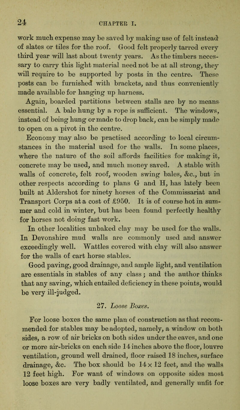 work much expense may be saved by making use of felt instead: of slates or tiles for the roof. Good felt properly tarred every third year will last about twenty years. As the timbers neces- sary to carry this light material need not be at all strong, they will require to be supported by posts in the centre. These posts can be furnished with brackets, and thus conveniently made available for hanging up harness. Again, boarded partitions between stalls are by no means essential. A bale hung by a rope is sufficient. The windows, instead of being hung or made to drop back, can be simply made to open on a pivot in the centre. Economy may also be practised according to local circum- stances in the material used for the walls. In some places, where the nature of the soil affords facilities for making it, concrete may be used, and much money saved. A stable with walls of concrete, felt roof, wooden swing bales, &c., but in other respects according to plans G and H, has lately been built at Aldershot for ninety horses of the Commissariat and Transport Corps at a cost of £950. It is of course hot in sum- mer and cold in winter, but has been found perfectly healthy for horses not doing fast work. In other localities unbaked clay may be used for the walls. In Devonshire mud walls are commonly used and answer exceedingly well. Wattles covered with clay will also answer for the walls of cart horse stables. Good paving, good drainage, and ample light, and ventilation are essentials in stables of any class; and the author thinks that any saving, which entailed deficiency in these points, would be very ill-judged. 27. Loose Boxes. For loose boxes the same plan of construction as that recom- mended for stables may be adopted, namely, a window on both sides, a row of air bricks on both sides under the eaves, and one or more air-bricks on each side 14 inches above the floor, louvre ventilation, ground well drained, floor raised 18 inches, surface drainage, &c. The box should be 14 x 12 feet, and the walls 12 feet high. For want of windows on opposite sides most loose boxes are very badly ventilated, and generally unfit for