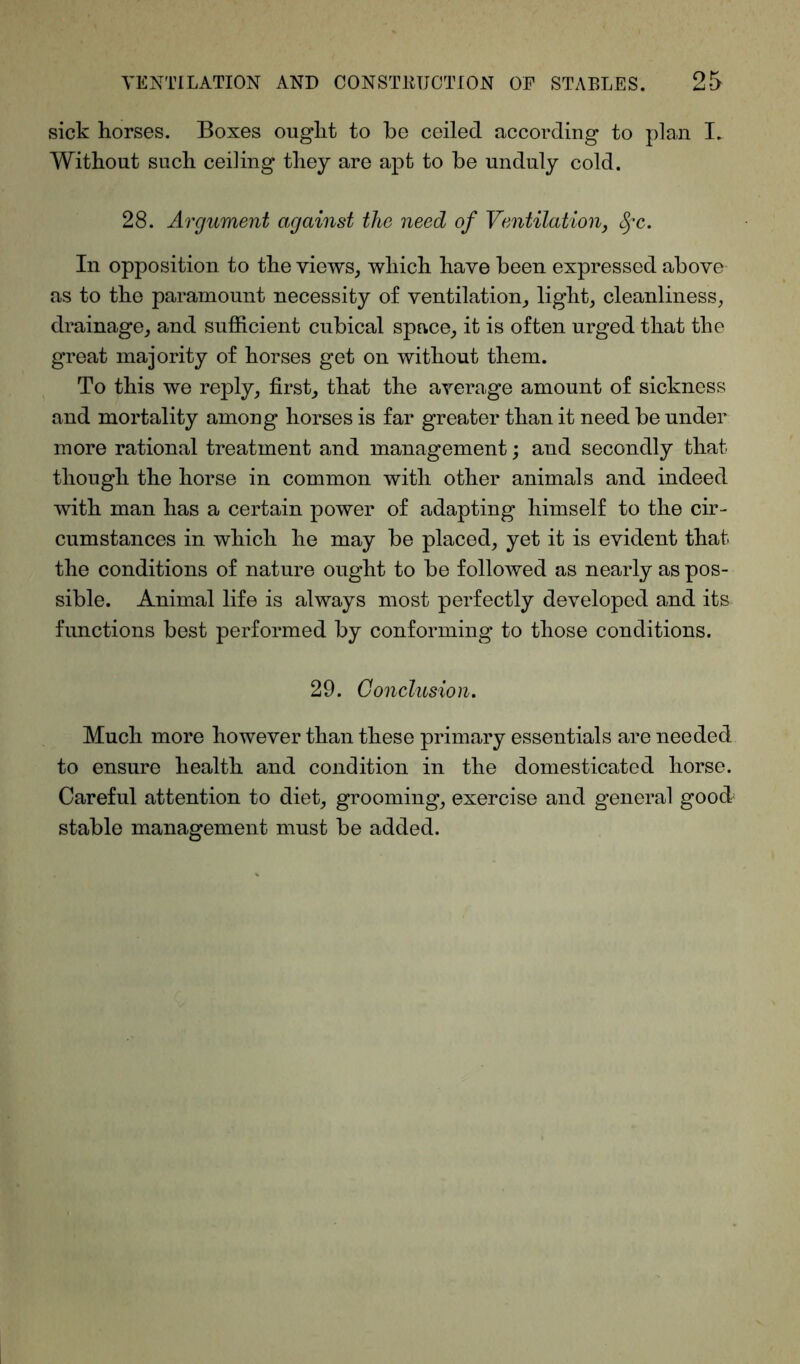 sick horses. Boxes ought to be ceiled according to plan I. Without such ceiling they are apt to be unduly cold. 28. Argument against the need of Ventilation, fyc. In opposition to the views, which have been expressed above as to the paramount necessity of ventilation, light, cleanliness, drainage, and sufficient cubical space, it is often urged that the great majority of horses get on without them. To this we reply, first, that the average amount of sickness and mortality among horses is far greater than it need be under more rational treatment and management; and secondly that though the horse in common with other animals and indeed with man has a certain power of adapting himself to the cir- cumstances in which he may be placed, yet it is evident that the conditions of nature ought to be followed as nearly as pos- sible. Animal life is always most perfectly developed and its functions best performed by conforming to those conditions. 29. Conclusion. Much more however than these primary essentials are needed to ensure health and condition in the domesticated horse. Careful attention to diet, grooming, exercise and general good; stable management must be added.