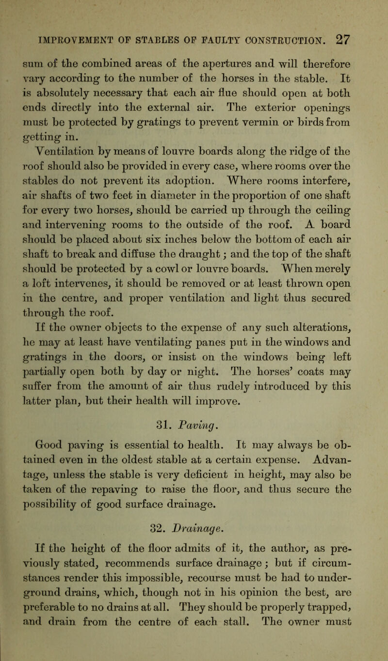 sum of the combined areas of the apertures and will therefore vary according to the number of the horses in the stable. It is absolutely necessary that each air flue should open at both ends directly into the external air. The exterior openings must be protected by gratings to prevent vermin or birds from getting in. Ventilation by means of louvre boards along the ridge of the roof should also be provided in every case, where rooms over the stables do not prevent its adoption. Where rooms interfere, air shafts of two feet in diameter in the proportion of one shaft for every two horses, should be carried up through the ceiling and intervening rooms to the outside of the roof. A board should be placed about six inches below the bottom of each air shaft to break and diffuse the draught; and the top of the shaft should be protected by a cowl or louvre boards. When merely a loft intervenes, it should be removed or at least thrown open in the centre, and proper ventilation and light thus secured through the roof. If the owner objects to the expense of any such alterations, he may at least have ventilating panes put in the windows and gratings in the doors, or insist on the windows being left partially open both by day or night. The horses’ coats may suffer from the amount of air thus rudely introduced by this latter plan, but their health will improve. 31. Paving. Good paving is essential to health. It may always be ob- tained even in the oldest stable at a certain expense. Advan- tage, unless the stable is very deficient in height, may also be taken of the repaving to raise the floor, and thus secure the possibility of good surface drainage. 32. Drainage. If the height of the floor admits of it, the author, as pre- viously stated, recommends surface drainage; but if circum- stances render this impossible, recourse must be had to under- ground drains, which, though not in his opinion the best, are preferable to no drains at all. They should be properly trapped, and drain from the centre of each stall. The owner must