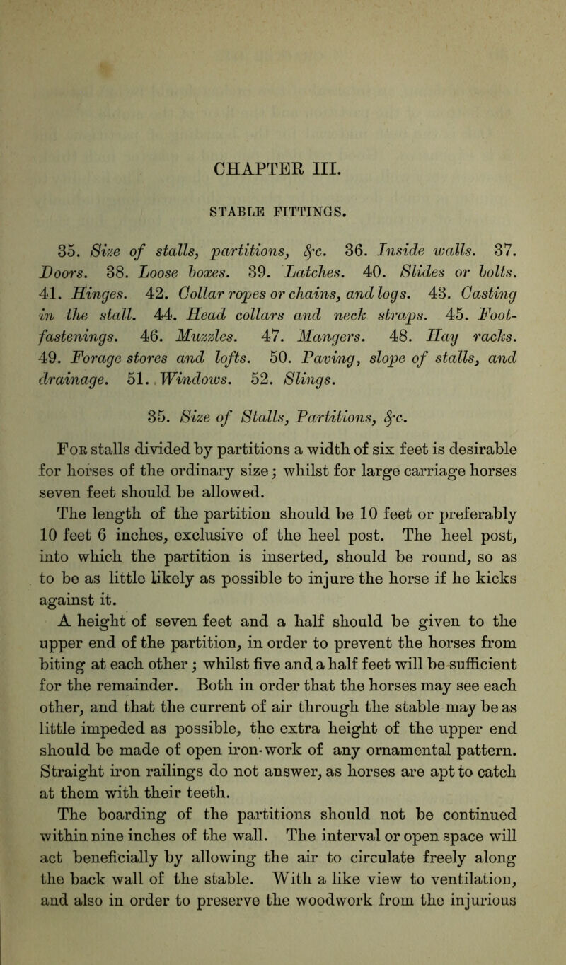 STABLE FITTINGS. 35. Size of stalls, 'partitions, fyc. 36. Inside walls. 37. Doors. 38. Loose boxes. 39. Latches. 40. Slides or bolts. 41. Hinges. 42. Collar ropes or chains, and logs. 43. Casting in the stall. 44. Head collars and neck straps. 45. Foot- fastenings. 46. Muzzles. 47. Mangers. 48. Hay racks. 49. Forage stores and lofts. 50. Paving, slope of stalls, and drainage. 51. Windoivs. 52. Slings. 35. Size of Stalls, Partitions, Sfc. For stalls divided by partitions a width of six feet is desirable for horses of the ordinary size; whilst for large carriage horses seven feet should be allowed. The length of the partition should be 10 feet or preferably 10 feet 6 inches, exclusive of the heel post. The heel post, into which the partition is inserted, should be round, so as to be as little likely as possible to injure the horse if he kicks against it. A height of seven feet and a half should be given to the upper end of the partition, in order to prevent the horses from biting at each other; whilst five and a half feet will be sufficient for the remainder. Both in order that the horses may see each other, and that the current of air through the stable may be as little impeded as possible, the extra height of the upper end should be made of open iron-work of any ornamental pattern. Straight iron railings do not answer, as horses are apt to catch at them with their teeth. The boarding of the partitions should not be continued within nine inches of the wall. The interval or open space will act beneficially by allowing the air to circulate freely along the back wall of the stable. With a like view to ventilation, and also in order to preserve the woodwork from the injurious