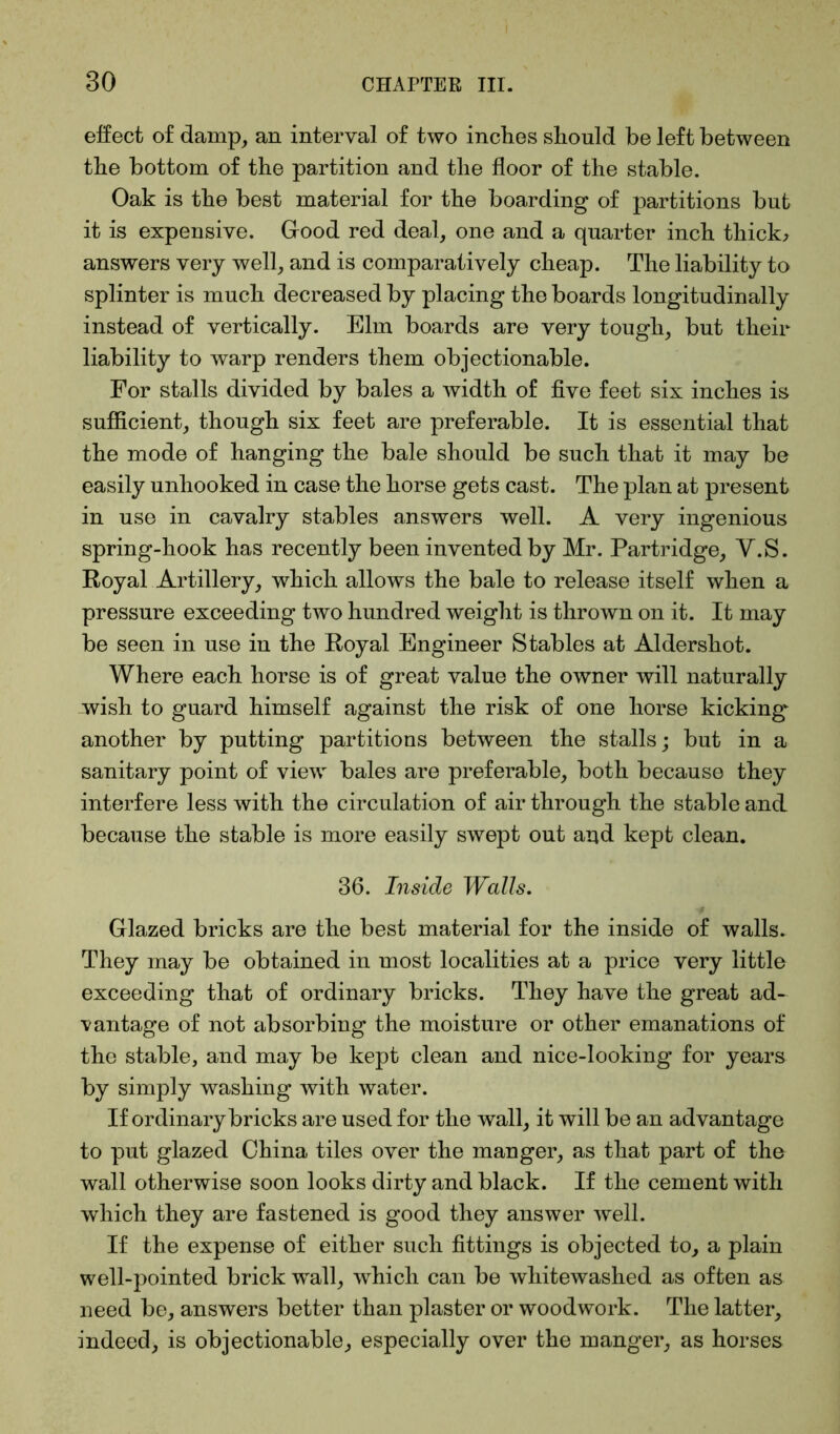 effect of damp, an interval of two inclies should be left between the bottom of the partition and the floor of the stable. Oak is the best material for the boarding of partitions but it is expensive. Good red deal, one and a quarter inch thick* answers very well, and is comparatively cheap. The liability to splinter is much decreased by placing the boards longitudinally instead of vertically. Elm boards are very tough, but their liability to warp renders them objectionable. For stalls divided by bales a width of five feet six inches is sufficient, though six feet are preferable. It is essential that the mode of hanging the bale should be such that it may be easily unhooked in case the horse gets cast. The plan at present in use in cavalry stables answers well. A very ingenious spring-hook has recently been invented by Mr. Partridge, V.S. Royal Artillery, which allows the bale to release itself when a pressure exceeding two hundred weight is thrown on it. It may be seen in use in the Royal Engineer Stables at Aldershot. Where each horse is of great value the owner will naturally wish to guard himself against the risk of one horse kicking another by putting partitions between the stalls; but in a sanitary point of view bales are preferable, both because they interfere less with the circulation of air through the stable and because the stable is more easily swept out and kept clean. 36. Inside Walls. Glazed bricks are the best material for the inside of walls. They may be obtained in most localities at a price very little exceeding that of ordinary bricks. They have the great ad- vantage of not absorbing the moisture or other emanations of the stable, and may be kept clean and nice-looking for years by simply washing with water. If ordinary bricks are used for the wall, it will be an advantage to put glazed China tiles over the manger, as that part of the wall otherwise soon looks dirty and black. If the cement with which they are fastened is good they answer well. If the expense of either such fittings is objected to, a plain well-pointed brick wall, which can be whitewashed as often as need be, answers better than plaster or woodwork. The latter, indeed, is objectionable, especially over the manger, as horses