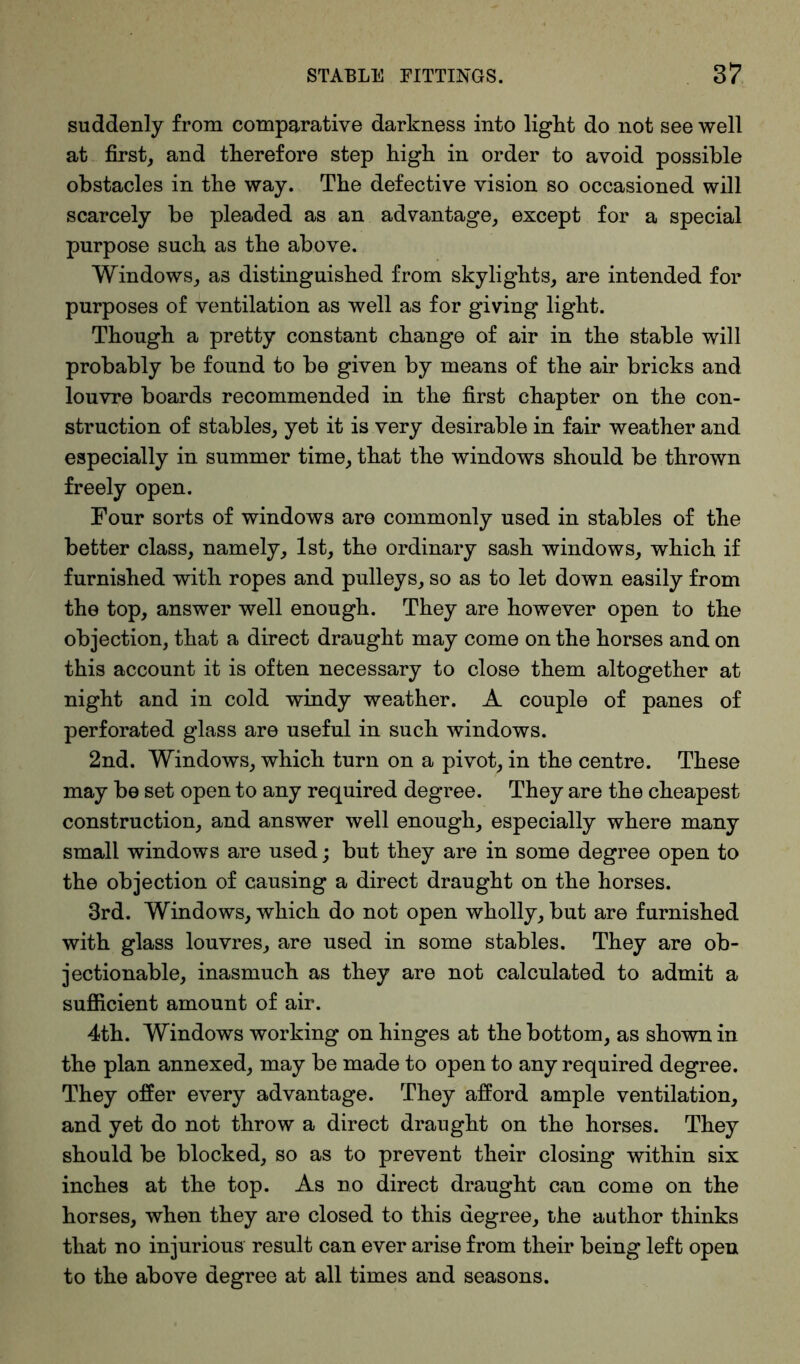 suddenly from comparative darkness into light do not see well at first, and therefore step high in order to avoid possible obstacles in the way. The defective vision so occasioned will scarcely be pleaded as an advantage, except for a special purpose such as the above. Windows, as distinguished from skylights, are intended for purposes of ventilation as well as for giving light. Though a pretty constant change of air in the stable will probably be found to be given by means of the air bricks and louvre boards recommended in the first chapter on the con- struction of stables, yet it is very desirable in fair weather and especially in summer time, that the windows should be thrown freely open. Four sorts of windows are commonly used in stables of the better class, namely, 1st, the ordinary sash windows, which if furnished with ropes and pulleys, so as to let down easily from the top, answer well enough. They are however open to the objection, that a direct draught may come on the horses and on this account it is often necessary to close them altogether at night and in cold windy weather. A couple of panes of perforated glass are useful in such windows. 2nd. Windows, which turn on a pivot, in the centre. These may be set open to any required degree. They are the cheapest construction, and answer well enough, especially where many small windows are used; but they are in some degree open to the objection of causing a direct draught on the horses. 3rd. Windows, which do not open wholly, but are furnished with glass louvres, are used in some stables. They are ob- jectionable, inasmuch as they are not calculated to admit a sufficient amount of air. 4th. Windows working on hinges at the bottom, as shown in the plan annexed, may be made to open to any required degree. They offer every advantage. They afford ample ventilation, and yet do not throw a direct draught on the horses. They should be blocked, so as to prevent their closing within six inches at the top. As no direct draught can come on the horses, when they are closed to this degree, the author thinks that no injurious result can ever arise from their being left open to the above degree at all times and seasons.