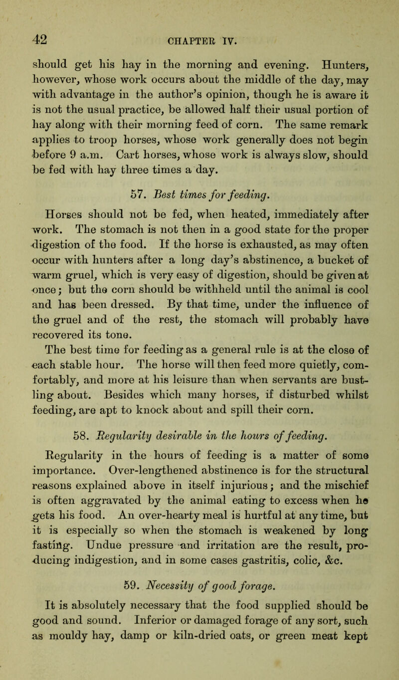 should get his hay in the morning and evening. Hunters, however, whose work occurs about the middle of the day, may with advantage in the author’s opinion, though he is aware it is not the usual practice, be allowed half their usual portion of hay along with their morning feed of corn. The same remark applies to troop horses, whose work generally does not begin before 9 a.m. Cart horses, whose work is always slow, should be fed with hay three times a day. 57. Best times for feeding. Horses should not be fed, when heated, immediately after work. The stomach is not then in a good state for the proper digestion of the food. If the horse is exhausted, as may often occur with hunters after a long day’s abstinence, a bucket of warm gruel, which is very easy of digestion, should be given at once; but the corn should be withheld until the animal is cool and hag been dressed. By that time, under the influence of the gruel and of the rest, the stomach will probably have recovered its tone. The best time for feeding as a general rule is at the close of each stable hour. The horse will then feed more quietly, com- fortably, and more at his leisure than when servants are bust- ling about. Besides which many horses, if disturbed whilst feeding, are apt to knock about and spill their corn. 58. Regularity desirable in the hours of feeding. Regularity in the hours of feeding is a matter of some importance. Over-lengthened abstinence is for the structural reasons explained above in itself injurious; and the mischief is often aggravated by the animal eating to excess when he gets his food. An over-hearty meal is hurtful at any time, but it is especially so when the stomach is weakened by long fasting. Undue pressure and irritation are the result, pro- ducing indigestion, and in some cases gastritis, colic, &c. 59. Necessity of good forage. It is absolutely necessary that the food supplied should be good and sound. Inferior or damaged forage of any sort, such as mouldy hay, damp or kiln-dried oats, or green meat kept