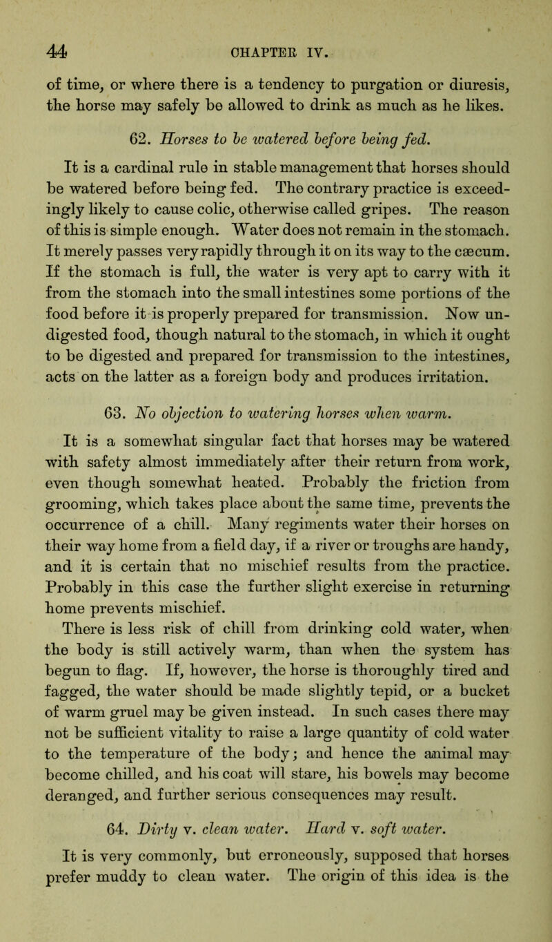 of time, or where there is a tendency to purgation or diuresis, the horse may safely be allowed to drink as much as he likes. 62. Horses to be watered before being fed. It is a cardinal rule in stable management that horses should be watered before being fed. The contrary practice is exceed- ingly likely to cause colic, otherwise called gripes. The reason of this is simple enough. Water does not remain in the stomach. It merely passes very rapidly through it on its way to the caecum. If the stomach is full, the water is very apt to carry with it from the stomach into the small intestines some portions of the food before it is properly prepared for transmission. Now un- digested food, though natural to the stomach, in which it ought to be digested and prepared for transmission to the intestines, acts on the latter as a foreign body and produces irritation. 63. No objection to watering horses when warm. It is a somewhat singular fact that horses may be watered with safety almost immediately after their return from work, even though somewhat heated. Probably the friction from grooming, which takes place about the same time, prevents the occurrence of a chill. Many regiments water their horses on their way home from a field day, if a river or troughs are handy, and it is certain that no mischief results from the practice. Probably in this case the further slight exercise in returning home prevents mischief. There is less risk of chill from drinking cold water, when the body is still actively warm, than when the system has begun to flag. If, however, the horse is thoroughly tired and fagged, the water should be made slightly tepid, or a bucket of warm gruel may be given instead. In such cases there may not be sufficient vitality to raise a large quantity of cold water to the temperature of the body; and hence the animal may become chilled, and his coat will stare, his bowels may become deranged, and further serious consequences may result. 64. Dirty v. clean water. Hard v. soft water. It is very commonly, but erroneously, supposed that horses prefer muddy to clean water. The origin of this idea is the