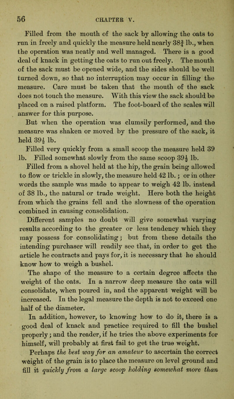 Filled from the mouth of the sack by allowing the oats to run in freely and quickly the measure held nearly 38f lb., when the operation was neatly and well managed. There is a good deal of knack in getting the oats to run out freely. The mouth of the sack must be opened wide, and the sides should be well turned down, so that no interruption may occur in filling the measure. Care must be taken that the mouth of the sack does not touch the measure. With this view the sack should be placed on a raised platform. The foot-board of the scales will answer for this purpose. But when the operation was clumsily performed, and the measure was shaken or moved by the pressure of the sack, it held 39| lb. Filled very quickly from a small scoop the measure held 39 lb. Filled somewhat slowly from the same scoop 39£ lb. Filled from a shovel held at the hip, the grain being allowed to flow or trickle in slowly, the measure held 42 lb.; or in other words the sample was made to appear to weigh 42 lb. instead of 38 lb., the natural or trade weight. Here both the height from which the grains fell and the slowness of the operation combined in causing consolidation. Different samples no doubt will give somewhat varying results according to the greater or less tendency which they may possess for consolidating; but from these details the intending purchaser will readily see that, in order to get the article he contracts and pays for, it is necessary that he should know how to weigh a bushel. The shape of the measure to a certain degree affects the weight of the oats. In a narrow deep measure the oats will consolidate, when poured in, and the apparent weight will be increased. In the legal measure the depth is not to exceed one half of the diameter. In addition, however, to knowing how to do it, there is a good deal of knack and practice required to fill the bushel properly; and the reader, if he tries the above experiments for himself, will probably at first fail to get the true weight. Perhaps the best way for an amateur to ascertain the correct weight of the grain is to place the measure on level ground and fill it quickly from a large scoop holding somewhat more than