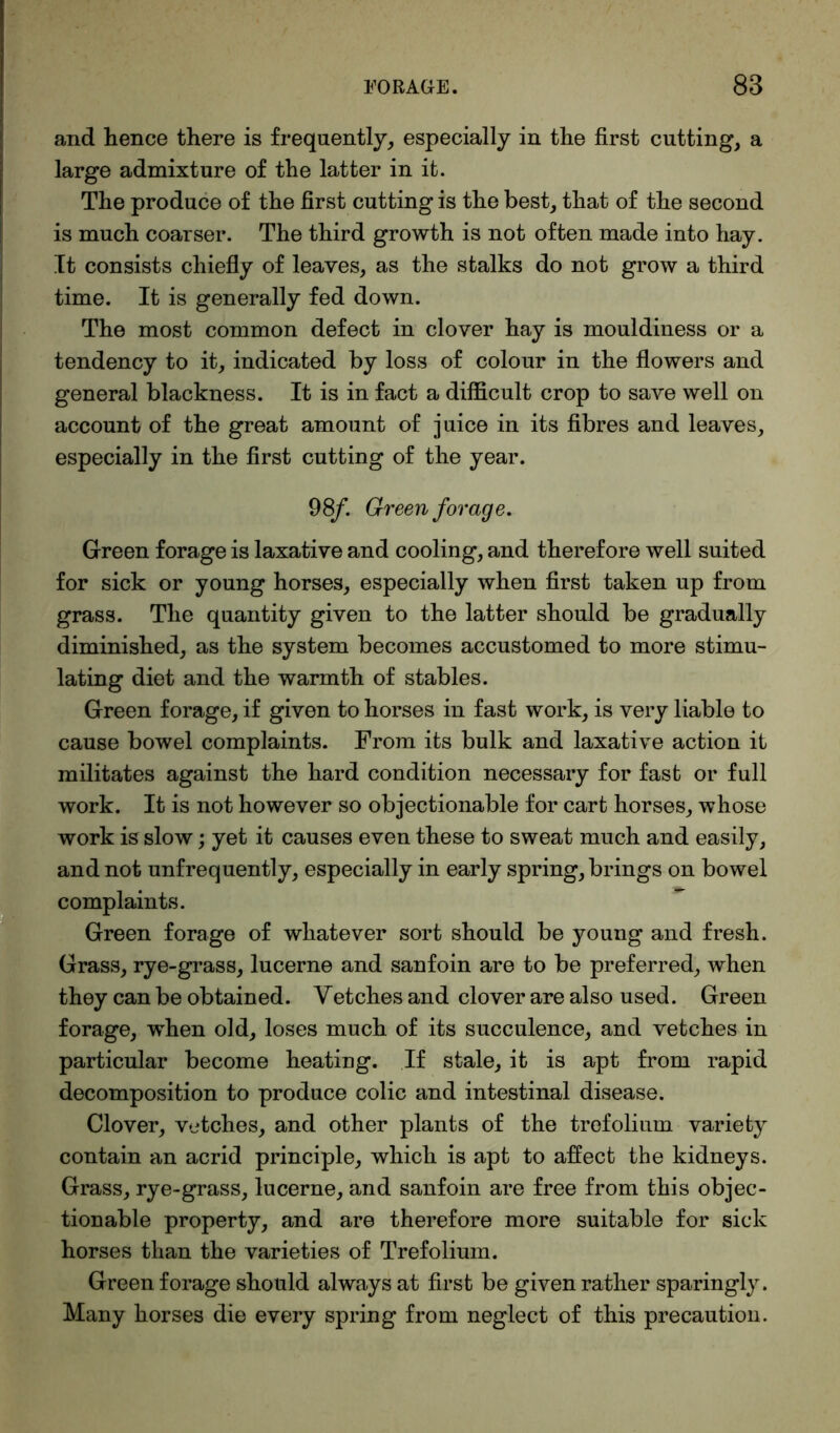 and hence there is frequently, especially in the first cutting, a large admixture of the latter in it. The produce of the first cutting is the best, that of the second is much coarser. The third growth is not often made into hay. It consists chiefly of leaves, as the stalks do not grow a third time. It is generally fed down. The most common defect in clover hay is mouldiness or a tendency to it, indicated by loss of colour in the flowers and general blackness. It is in fact a difficult crop to save well on account of the great amount of juice in its fibres and leaves, especially in the first cutting of the year. 98/. Green forage. Green forage is laxative and cooling, and therefore well suited for sick or young horses, especially when first taken up from grass. The quantity given to the latter should be gradually diminished, as the system becomes accustomed to more stimu- lating diet and the warmth of stables. Green forage, if given to horses in fast work, is very liable to cause bowel complaints. From its bulk and laxative action it militates against the hard condition necessary for fast or full work. It is not however so objectionable for cart horses, whose work is slow; yet it causes even these to sweat much and easily, and not unfrequently, especially in early spring, brings on bowel complaints. Green forage of whatever sort should be young and fresh. Grass, rye-grass, lucerne and sanfoin are to be preferred, when they can be obtained. Vetches and clover are also used. Green forage, when old, loses much of its succulence, and vetches in particular become heating. If stale, it is apt from rapid decomposition to produce colic and intestinal disease. Clover, vetches, and other plants of the trefolium variety contain an acrid principle, which is apt to affect the kidneys. Grass, rye-grass, lucerne, and sanfoin are free from this objec- tionable property, and are therefore more suitable for sick horses than the varieties of Trefolium. Green forage should always at first be given rather sparingly. Many horses die every spring from neglect of this precaution.