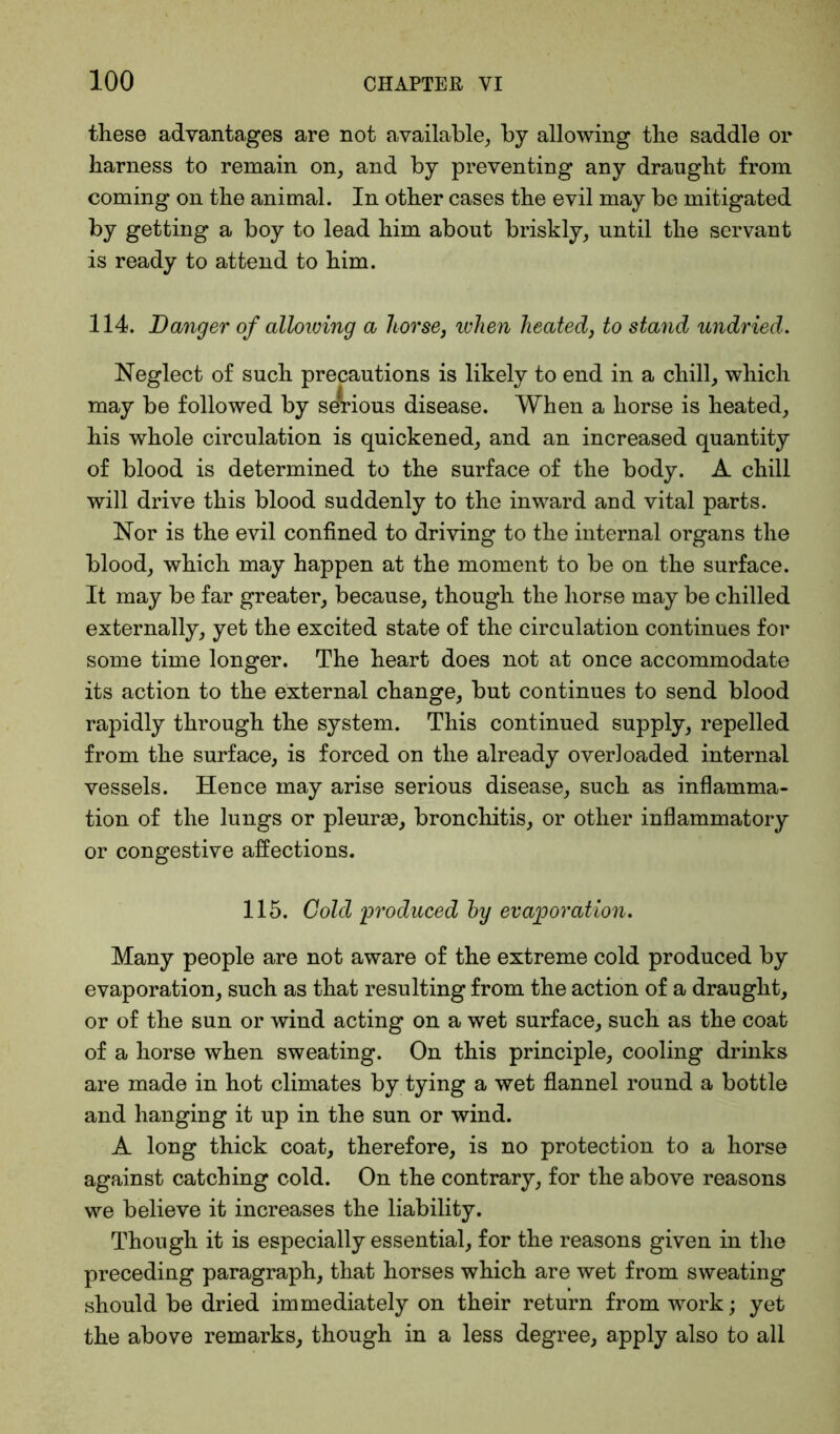 these advantages are not available, by allowing the saddle or harness to remain on, and by preventing any draught from coming on the animal. In other cases the evil may be mitigated by getting a boy to lead him about briskly, until the servant is ready to attend to him. 114. Danger of allowing a horse, when heated3 to stand undried. Neglect of such precautions is likely to end in a chill, which may be followed by serious disease. When a horse is heated, his whole circulation is quickened, and an increased quantity of blood is determined to the surface of the body. A chill will drive this blood suddenly to the inward and vital parts. Nor is the evil confined to driving to the internal organs the blood, which may happen at the moment to be on the surface. It may be far greater, because, though the horse may be chilled externally, yet the excited state of the circulation continues for some time longer. The heart does not at once accommodate its action to the external change, but continues to send blood rapidly through the system. This continued supply, repelled from the surface, is forced on the already overloaded internal vessels. Hence may arise serious disease, such as inflamma- tion of the lungs or pleuras, bronchitis, or other inflammatory or congestive affections. 115. Gold ‘produced by evaporation. Many people are not aware of the extreme cold produced by evaporation, such as that resulting from the action of a draught, or of the sun or wind acting on a wet surface, such as the coat of a horse when sweating. On this principle, cooling drinks are made in hot climates by tying a wet flannel round a bottle and hanging it up in the sun or wind. A long thick coat, therefore, is no protection to a horse against catching cold. On the contrary, for the above reasons we believe it increases the liability. Though it is especially essential, for the reasons given in the preceding paragraph, that horses which are wet from sweating should be dried immediately on their return from work; yet the above remarks, though in a less degree, apply also to all