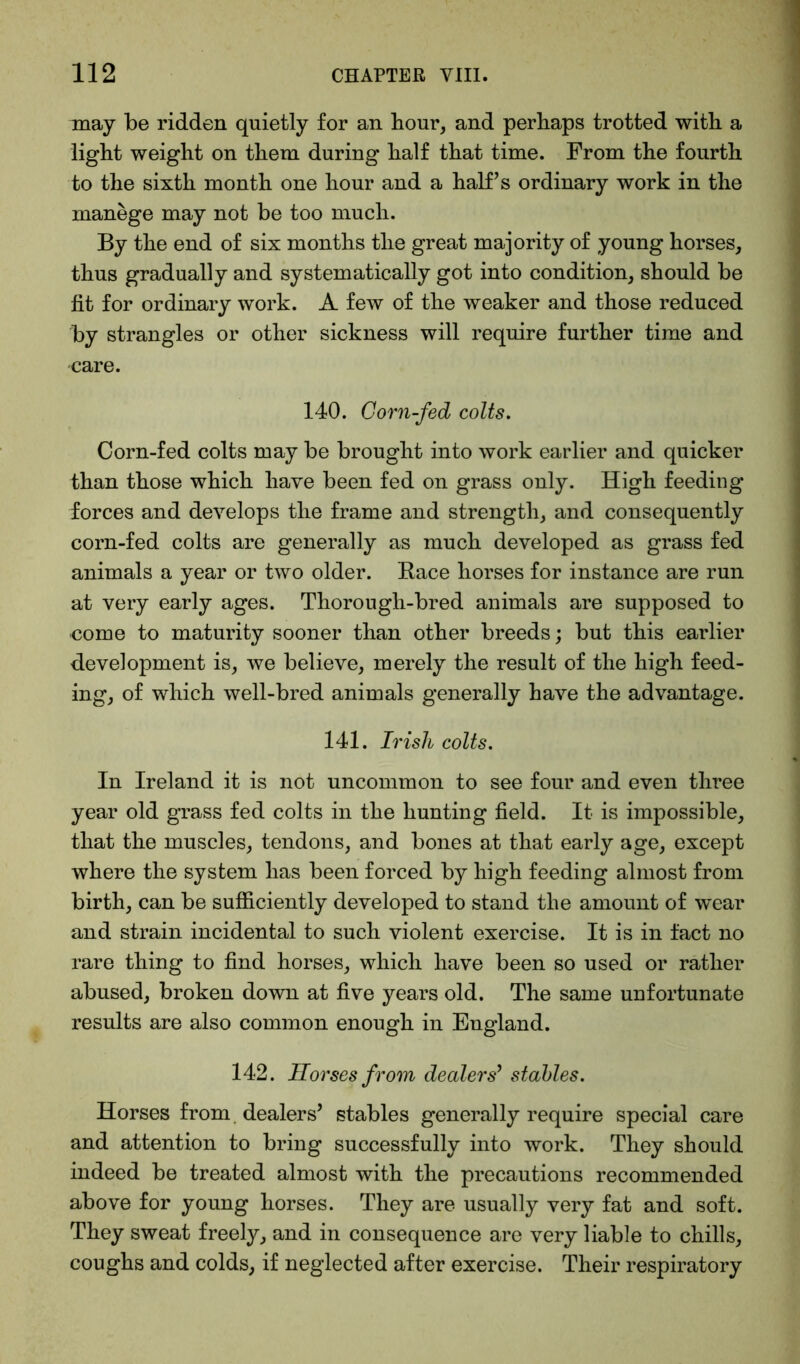 may be ridden quietly for an hour, and perhaps trotted with a light weight on them during half that time. From the fourth to the sixth month one hour and a half’s ordinary work in the manege may not be too much. By the end of six months the great majority of young horses, thus gradually and systematically got into condition, should be fit for ordinary work. A few of the weaker and those reduced by strangles or other sickness will require further time and care. 140. Corn-fed colts. Corn-fed colts may be brought into work earlier and quicker than those which have been fed on grass only. High feeding forces and develops the frame and strength, and consequently corn-fed colts are generally as much developed as grass fed animals a year or two older. Race horses for instance are run at very early ages. Thorough-bred animals are supposed to come to maturity sooner than other breeds; but this earlier development is, we believe, merely the result of the high feed- ing, of which well-bred animals generally have the advantage. 141. Irish colts. In Ireland it is not uncommon to see four and even three year old grass fed colts in the hunting field. It is impossible, that the muscles, tendons, and bones at that early age, except where the system has been forced by high feeding almost from birth, can be sufficiently developed to stand the amount of wear and strain incidental to such violent exercise. It is in fact no rare thing to find horses, which have been so used or rather abused, broken down at five years old. The same unfortunate results are also common enough in England. 142. Horses from dealers’ stables. Horses from dealers’ stables generally require special care and attention to bring successfully into work. They should indeed be treated almost with the precautions recommended above for young horses. They are usually very fat and soft. They sweat freely, and in consequence are very liable to chills, coughs and colds, if neglected after exercise. Their respiratory