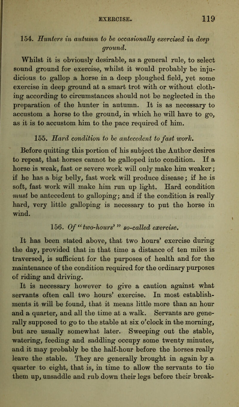 154. Hunters in autumn to be occasionally exercised in deep ground. Whilst it is obviously desirable, as a general rule, to select sound ground for exercise, whilst it would probably be inju- dicious to gallop a horse in a deep ploughed field, yet some exercise in deep ground at a smart trot with or without cloth- ing according to circumstances should not be neglected in the preparation of the hunter in autumn. It is as necessary to accustom a horse to the ground, in which he will have to go, as it is to accustom him to the pace required of him. 155. Hard condition to be antecedent to fast work. Before quitting this portion of his subject the Author desires to repeat, that horses cannot be galloped into condition. If a horse is weak, fast or severe work will only make him weaker; if he has a big belly, fast work will produce disease; if he is soft, fast work will make him run up light. Hard condition must be antecedent to galloping; and if the condition is really hard, very little galloping is necessary to put the horse in wind. 156. Of “ two-hours’” so-called exercise. It has been stated above, that two hours’ exercise during the day, provided that in that time a distance of ten miles is traversed, is sufficient for the purposes of health and for the maintenance of the condition required for the ordinary purposes of riding and driving. It is necessary however to give a caution against what servants often call two hours’ exercise. In most establish- ments it will be found, that it means little more than an hour and a quarter, and all the time at a walk. Servants are gene- rally supposed to go to the stable at six o’clock in the morning, but are usually somewhat later. Sweeping out the stable, watering, feeding and saddling occupy some twenty minutes, and it may probably be the half-hour before the horses really leave the stable. They are generally brought in again by a quarter to eight, that is, in time to allow the servants to tie them up, unsaddle and rub down their legs before their break-