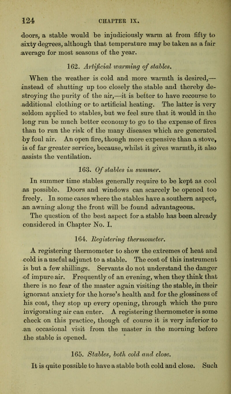 doors, a stable would be injudiciously warm at from fifty to sixty degrees, although that temperature may be taken as a fair ^average for most seasons of the year. 162. Artificial warming of stables. When the weather is cold and more warmth is desired,— instead of shutting up too closely the stable and thereby de- stroying the purity of the air,—it is better to have recourse to .additional clothing or to artificial heating. The latter is very seldom applied to stables, but we feel sure that it would in the long run be much better economy to go to the expense of fires than to run the risk of the many diseases which are generated by foul air. An open fire, though more expensive than a stove, is of far greater service, because, whilst it gives warmth, it also assists the ventilation. 163. Of stables in summer. In summer time stables generally require to be kept as cool as possible. Doors and windows can scarcely be opened too freely. In some cases where the stables have a southern aspect, -an awning along the front will be found advantageous. The question of the best aspect for a stable has been already considered in Chapter Ho. I. 164. Registering thermometer, A registering thermometer to show the extremes of heat and cold is a useful adjunct to a stable. The cost of this instrument is but a few shillings. Servants do not understand the danger of impure air. Frequently of an evening, when they think that there is no fear of the master again visiting the stable, in their ignorant anxiety for the horse’s health and for the glossiness of his coat, they stop up every opening, through which the pure invigorating air can enter. A registering thermometer is some check on this practice, though of course it is very inferior to .an occasional visit from the master in the morning before Ihe stable is opened. 165. Stables, both cold and close. It is quite possible to have a stable both cold and close. Such