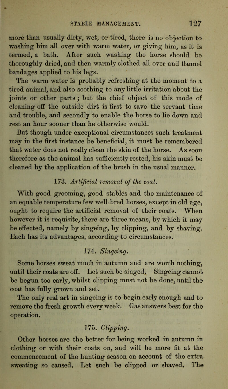 more than usually dirty, wet, or tired, there is no objection to washing him all over with warm water, or giving him, as it is termed, a bath. After such washing the horse should be thoroughly dried, and then warmly clothed all over and flannel bandages applied to his legs. The warm water is probably refreshing at the moment to a tired animal, and also soothing to any little irritation about the joints or other parts; but the chief object of this mode of cleaning off the outside dirt is first to save the servant time and trouble, and secondly to enable the horse to lie down and rest an hour sooner than he otherwise would. But though under exceptional circumstances such treatment may in the first instance be beneficial, it must be remembered that water does not really clean the skin of the horse. As soon therefore as the animal has sufficiently rested, his skin must be cleaned by the application of the brush in the usual manner. 173. Artificial removal of the coat. With good grooming, good stables and the maintenance of an equable temperature few well-bred horses, except in old age, ought to require the artificial removal of their coats. When however it is requisite, there are three means, by which it may be effected, namely by singeing, by clipping, and by shaving. Each has its advantages, according to circumstances. 174. Singeing, Some horses sweat much in autumn and are worth nothing, until their coats are off. Let such be singed. Singeing cannot be begun too early, whilst clipping must not be done, until the coat has fully grown and set. The only real art in singeing is to begin early enough and to remove the fresh growth every week. Gas answers best for the operation. 175. Clipping, Other horses are the better for being worked in autumn in clothing or with their coats on, and will be more fit at the commencement of the hunting season on account of the extra sweating so caused. Let such be clipped or shaved. The