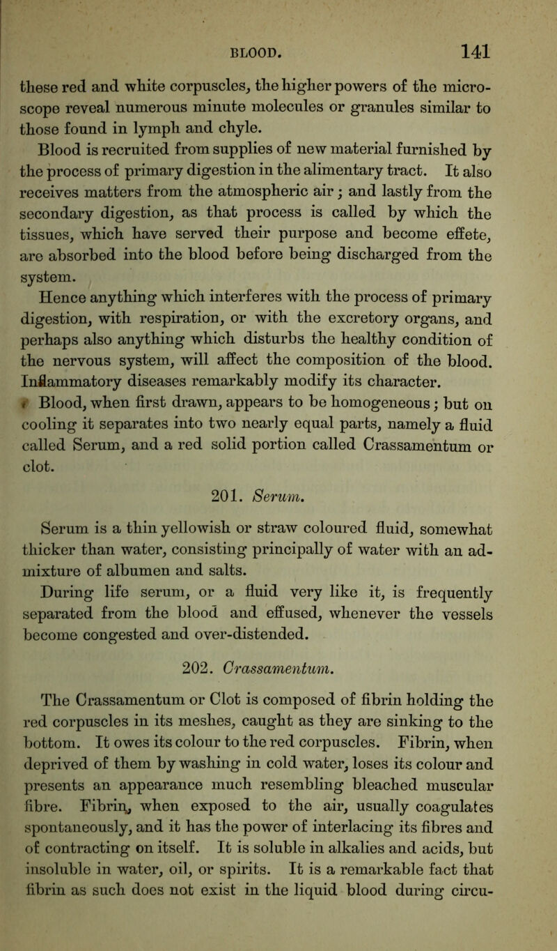 these red and white corpuscles, the higher powers of the micro- scope reveal numerous minute molecules or granules similar to those found in lymph and chyle. Blood is recruited from supplies of new material furnished by the process of primary digestion in the alimentary tract. It also receives matters from the atmospheric air; and lastly from the secondary digestion, as that process is called by which the tissues, which have served their purpose and become effete, are absorbed into the blood before being discharged from the system. Hence anything which interferes with the process of primary digestion, with respiration, or with the excretory organs, and perhaps also anything which disturbs the healthy condition of the nervous system, will affect the composition of the blood. Inflammatory diseases remarkably modify its character. i Blood, when first drawn, appears to be homogeneous; but on cooling it separates into two nearly equal parts, namely a fluid called Serum, and a red solid portion called Crassamentum or clot. 201. Serum. Serum is a thin yellowish or straw coloured fluid, somewhat thicker than water, consisting principally of water with an ad- mixture of albumen and salts. During life serum, or a fluid very like it, is frequently separated from the blood and effused, whenever the vessels become congested and over-distended. 202. Crassamentum. The Crassamentum or Clot is composed of fibrin holding the red corpuscles in its meshes, caught as they are sinking to the bottom. It owes its colour to the red corpuscles. Fibrin, when deprived of them by washing in cold water, loses its colour and presents an appearance much resembling bleached muscular fibre. Fibrin,, when exposed to the air, usually coagulates spontaneously, and it has the power of interlacing its fibres and of contracting on itself. It is soluble in alkalies and acids, but insoluble in water, oil, or spirits. It is a remarkable fact that fibrin as such does not exist in the liquid blood during circu-