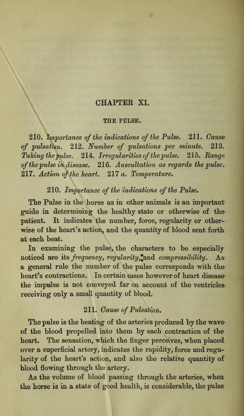 THE PULSE. 210. Importance of the indications of the Pulse. 211. Cause of pulsation. 212. Number of pulsations per minute. 213. Talcing the pulse. 214. Irregularities of the pulse. 215. Range of the pulse in disease. 216. Auscultation as regards the pulse. 217. Action of the heart. 217 a. Temperature. 210. Importance of the indications of the Pulse. The Pulse in the horse as in other animals is an important guide in determining the healthy state or otherwise of the patient. It indicates the number, force, regularity or other- wise of the heart’s action, and the quantity of blood sent forth at each beat. In examining the pulse, the characters to be especially noticed are its frequency, regularity,Jand compressibility. As a general rule the number of the pulse corresponds with the- heart’s contractions. In certain cases however of heart disease the impulse is not conveyed far on account of the ventricles- receiving only a small quantity of blood. 211. Cause of Pulsation. The pulse is the beating of the arteries produced by the wave of the blood propelled into them by each contraction of the heart. The sensation, which the finger perceives, when placed over a superficial artery, indicates the rapidity, force and regu- larity of the heart’s action, and also the relative quantity of blood flowing through the artery. As the volume of blood passing through the arteries, when the horse is in a state of good health, is considerable, the pulse