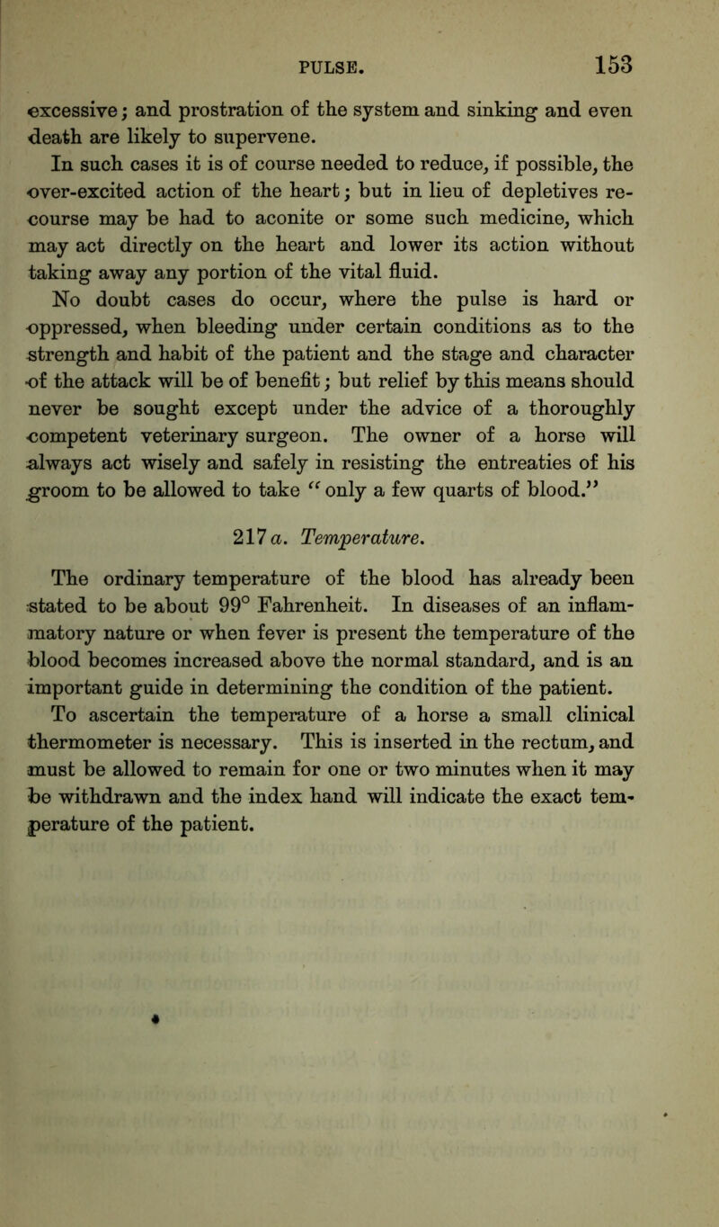 excessive; and prostration of the system and sinking and even death are likely to supervene. In such cases it is of course needed to reduce, if possible, the ever-excited action of the heart; but in lieu of depletives re- course may be had to aconite or some such medicine, which may act directly on the heart and lower its action without taking away any portion of the vital fluid. No doubt cases do occur, where the pulse is hard or oppressed, when bleeding under certain conditions as to the strength and habit of the patient and the stage and character of the attack will be of benefit; but relief by this means should never be sought except under the advice of a thoroughly competent veterinary surgeon. The owner of a horse will always act wisely and safely in resisting the entreaties of his groom to be allowed to take “ only a few quarts of blood.” 217 a. Temperature. The ordinary temperature of the blood has already been stated to be about 99° Fahrenheit. In diseases of an inflam- matory nature or when fever is present the temperature of the blood becomes increased above the normal standard, and is an important guide in determining the condition of the patient. To ascertain the temperature of a horse a small clinical thermometer is necessary. This is inserted in the rectum, and must be allowed to remain for one or two minutes when it may be withdrawn and the index hand will indicate the exact tern- perature of the patient.