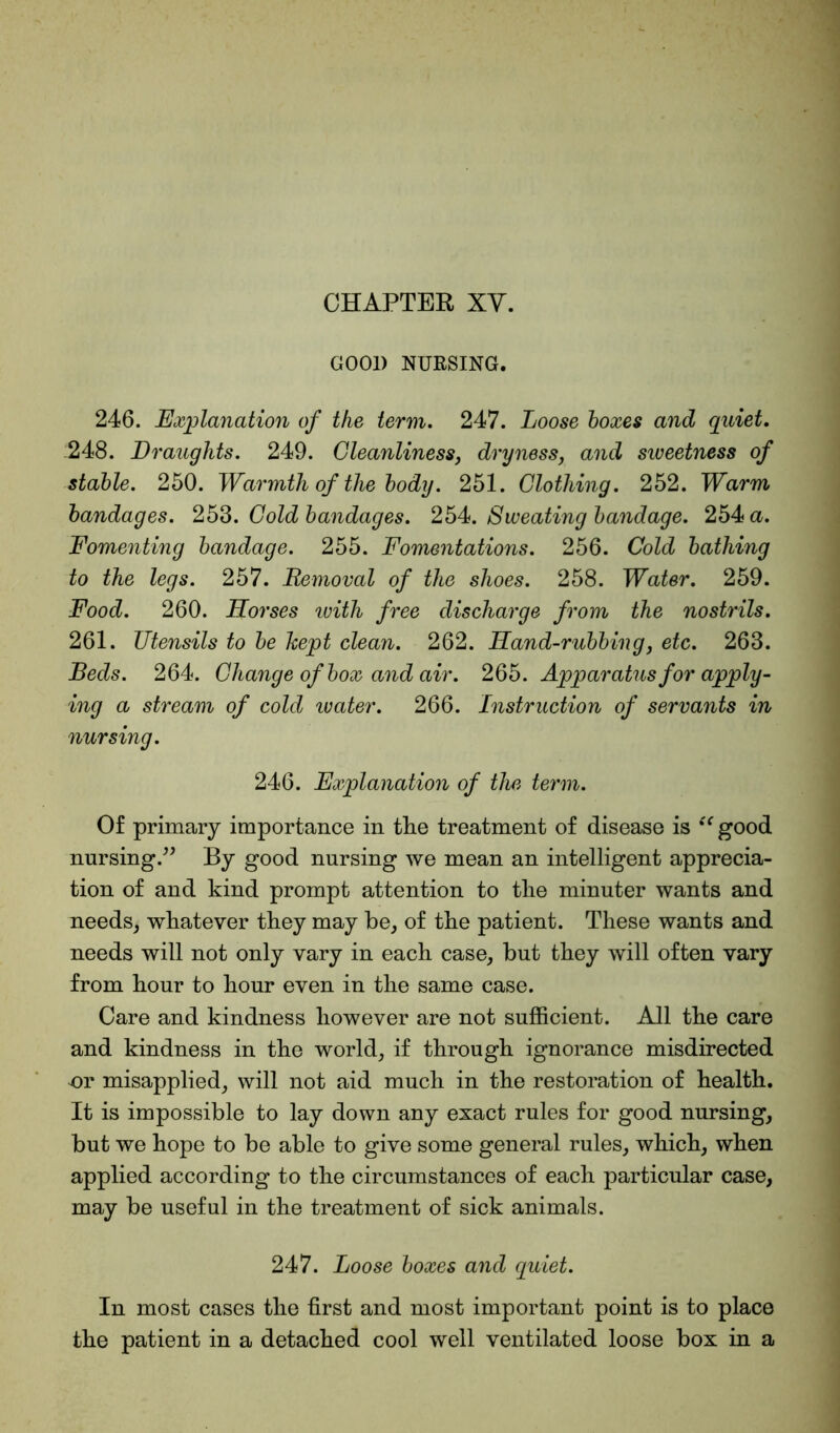 GOOD NURSING. 246. Explanation of the term. 247. Loose boxes and quiet. 248. Draughts. 249. Cleanliness, dryness, and sweetness of stable. 250. Warmth of the body. 251. Clothing. 252. Warm bandages. 253. Cold bandages. 254. Sweating bandage. 254 a. Fomenting bandage. 255. Fomentations. 256. Cold bathing to the legs. 257. Removal of the shoes. 258. Water. 259. Food. 260. Horses ivith free discharge from the nostrils. 261. TJtensils to be kept clean. 262. Hand-rubbing, etc. 263. Beds. 264. Change of box and air. 265. Apparatus for apply- ing a stream of cold water. 266. Instruction of servants in nursing. 246. Explanation of the term. Of primary importance in the treatment of disease is “ good nursing.” By good nursing we mean an intelligent apprecia- tion of and kind prompt attention to the minuter wants and needs, whatever they may he, of the patient. These wants and needs will not only vary in each case, but they will often vary from hour to hour even in the same case. Care and kindness however are not sufficient. All the care and kindness in the world, if through ignorance misdirected or misapplied, will not aid much in the restoration of health. It is impossible to lay down any exact rules for good nursing, but we hope to be able to give some general rules, which, when applied according to the circumstances of each particular case, may be useful in the treatment of sick animals. 247. Loose boxes and quiet. In most cases the first and most important point is to place the patient in a detached cool well ventilated loose box in a