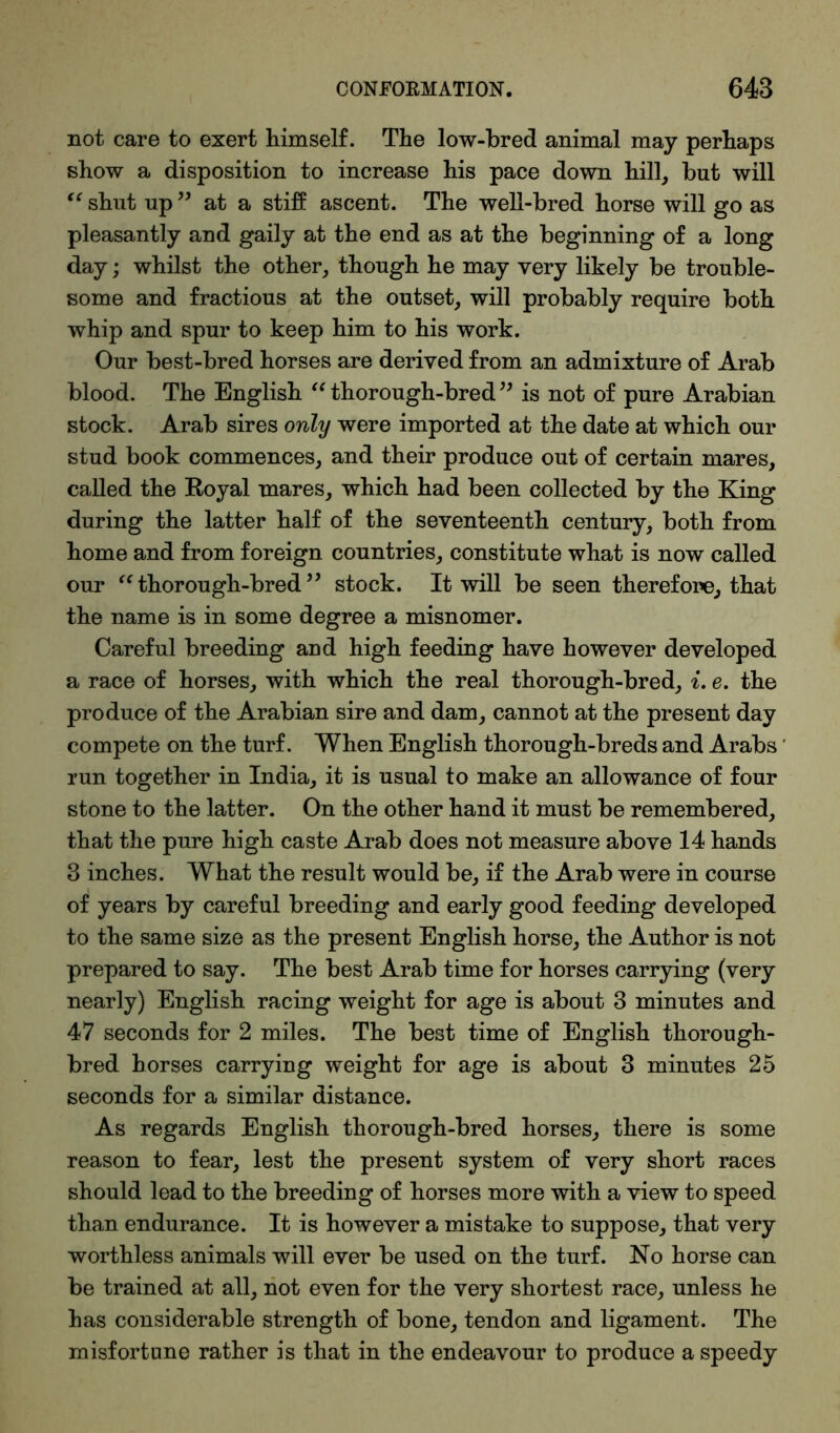 not care to exert himself. The low-bred animal may perhaps show a disposition to increase his pace down hill, but will “ shut up ” at a stiff ascent. The well-bred horse will go as pleasantly and gaily at the end as at the beginning of a long day; whilst the other, though he may very likely be trouble- some and fractious at the outset, will probably require both whip and spur to keep him to his work. Our best-bred horses are derived from an admixture of Arab blood. The English “ thorough-bred ” is not of pure Arabian stock. Arab sires only were imported at the date at which our stud book commences, and their produce out of certain mares, called the Royal mares, which had been collected by the King during the latter half of the seventeenth century, both from home and from foreign countries, constitute what is now called our uthorough-bred” stock. It will be seen therefore, that the name is in some degree a misnomer. Careful breeding and high feeding have however developed a race of horses, with which the real thorough-bred, i. e. the produce of the Arabian sire and dam, cannot at the present day compete on the turf. When English thorough-breds and Arabs run together in India, it is usual to make an allowance of four stone to the latter. On the other hand it must be remembered, that the pure high caste Arab does not measure above 14 hands 3 inches. What the result would be, if the Arab were in course of years by careful breeding and early good feeding developed to the same size as the present English horse, the Author is not prepared to say. The best Arab time for horses carrying (very nearly) English racing weight for age is about 3 minutes and 47 seconds for 2 miles. The best time of English thorough- bred horses carrying weight for age is about 3 minutes 25 seconds for a similar distance. As regards English thorough-bred horses, there is some reason to fear, lest the present system of very short races should lead to the breeding of horses more with a view to speed than endurance. It is however a mistake to suppose, that very worthless animals will ever be used on the turf. No horse can be trained at all, not even for the very shortest race, unless he has considerable strength of bone, tendon and ligament. The misfortune rather is that in the endeavour to produce a speedy