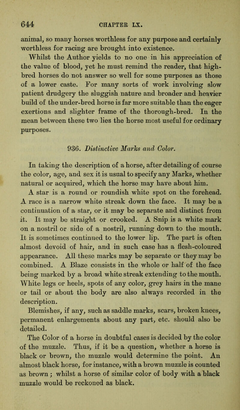 animal, so many horses worthless for any purpose and certainly worthless for racing are brought into existence. Whilst the Author yields to no one in his appreciation of the value of blood, yet he must remind the reader, that high- bred horses do not answer so well for some purposes as those of a lower caste. For many sorts of work involving slow patient drudgery the sluggish nature and broader and heavier build of the under-bred horse is far more suitable than the eager exertions and slighter frame of the thorough-bred. In the mean between these two lies the horse most useful for ordinary purposes. 936. Distinctive Marks and Color. In taking the description of a horse, after detailing of course the color, age, and sex it is usual to specify any Marks, whether natural or acquired, which the horse may have about him. A star is a round or roundish white spot on the forehead. A race is a narrow white streak down the face. It may be a continuation of a star, or it may be separate and distinct from it. It may be straight or crooked. A Snip is a white mark on a nostril or side of a nostril, running down to the mouth. It is sometimes continued to the lower lip. The part is often almost devoid of hair, and in such case has a flesh-coloured appearance. All these marks may be separate or they may be combined. A Blaze consists in the whole or half of the face being marked by a broad white streak extending to the mouth. White legs or heels, spots of any color, grey hairs in the mane or tail or about the body are also always recorded in the description. Blemishes, if any, such as saddle marks, scars, broken knees, permanent enlargements about any part, etc. should also be detailed. The Color of a horse in doubtful cases is decided by the color of the muzzle. Thus, if it be a question, whether a horse is black or brown, the muzzle would determine the point. An almost black horse, for instance, with a brown muzzle is counted as brown; whilst a horse of similar color of body with a black muzzle would be reckoned as black.