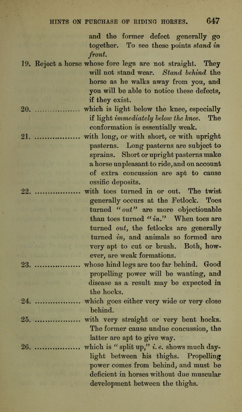 and the former defect generally go together. To see these points stand in front. 19. Reject a horse whose fore legs are not straight. They will not stand wear. Stand behind the horse as he walks away from you, and you will he able to notice these defects, if they exist. 20 which is light below the knee, especially if light immediately below the Jcnee. The conformation is essentially weak. 21 with long, or with short, or with upright pasterns. Long pasterns are subject to sprains. Short or upright pasterns make a horse unpleasant to ride, and on account of extra concussion are apt to cause ossific deposits. 22 with toes turned in or out. The twist generally occurs at the Fetlock. Toes turned “out” are more objectionable than toes turned “ in” When toes are turned out, the fetlocks are generally turned in, and animals so formed are very apt to cut or brush. Both, how- ever, are weak formations. 23 whose hind legs are too far behind. Good propelling power will be wanting, and disease as a result may be expected in the hocks. 24 which goes either very wide or very close behind. 25 with very straight or very bent hocks. The former cause undue concussion, the latter are apt to give way. 26 which is “ split up,” i. e. shows much day- light between his thighs. Propelling power comes from behind, and must be deficient in horses without due muscular development between the thighs.