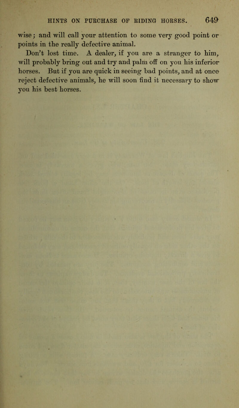 wise; and will call your attention to some very good point or points in the really defective animal. Don’t lost time. A dealer, if you are a stranger to him, will probably bring out and try and palm off on you his inferior horses. But if you are quick in seeing bad points, and at once reject defective animals, he will soon find it necessary to show you his best horses.