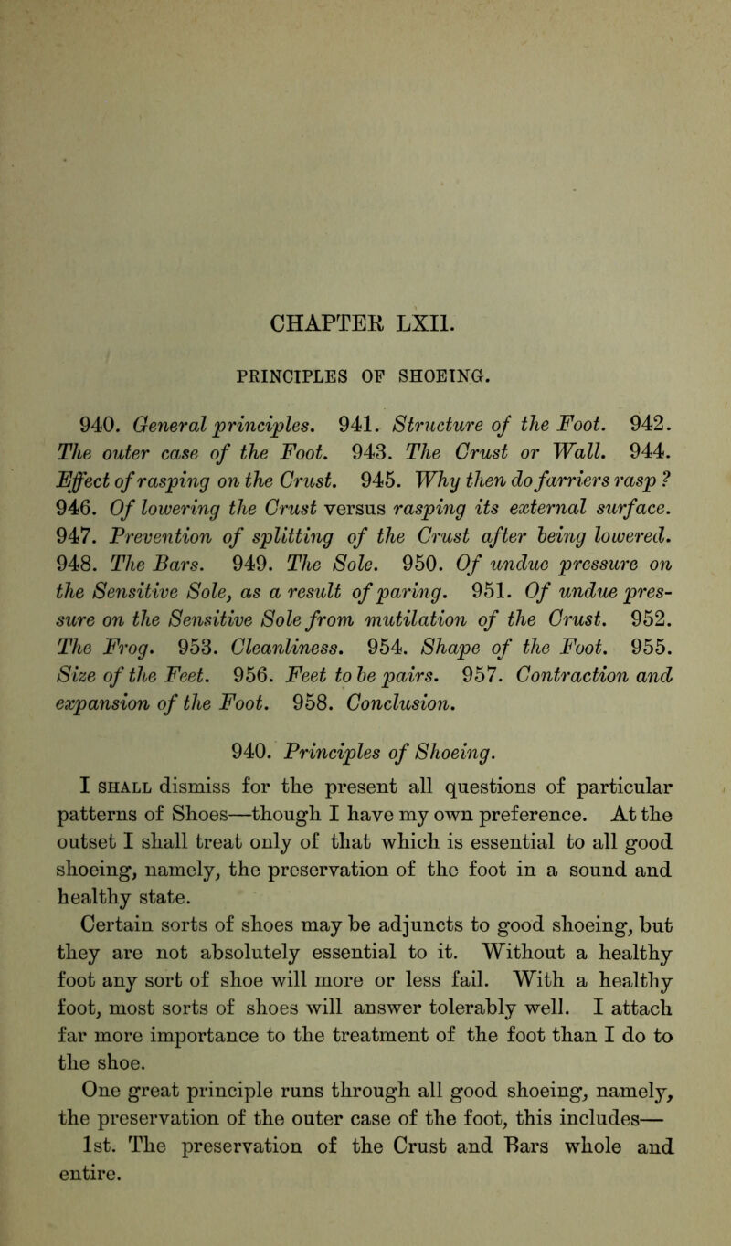 PRINCIPLES OF SHOEING. 940. General principles. 941. Structure of the Foot. 942. The outer case of the Foot. 943. The Crust or Wall. 944. Fffect of rasping on the Crust. 945. Why then do farriers rasp ? 946. Of lowering the Crust versus rasping its external surface. 947. Prevention of splitting of the Crust after being lowered. 948. The Bars. 949. The Sole. 950. Of undue pressure on the Sensitive Sole, as a result of paring. 951. Of undue pres- sure on the Sensitive Sole from mutilation of the Crust. 952. The Frog. 953. Cleanliness. 954. Shape of the Foot. 955. Size of the Feet. 956. Feet to be pairs. 957. Contraction and expansion of the Foot. 958. Conclusion. 940. Principles of Shoeing. I shall dismiss for the present all questions of particular patterns of Shoes—though I have my own preference. At the outset I shall treat only of that which is essential to all good shoeing, namely, the preservation of the foot in a sound and healthy state. Certain sorts of shoes may be adjuncts to good shoeing, but they are not absolutely essential to it. Without a healthy foot any sort of shoe will more or less fail. With a healthy foot, most sorts of shoes will answer tolerably well. I attach far more importance to the treatment of the foot than I do to the shoe. One great principle runs through all good shoeing, namely, the preservation of the outer case of the foot, this includes— 1st. The preservation of the Crust and Bars whole and entire.