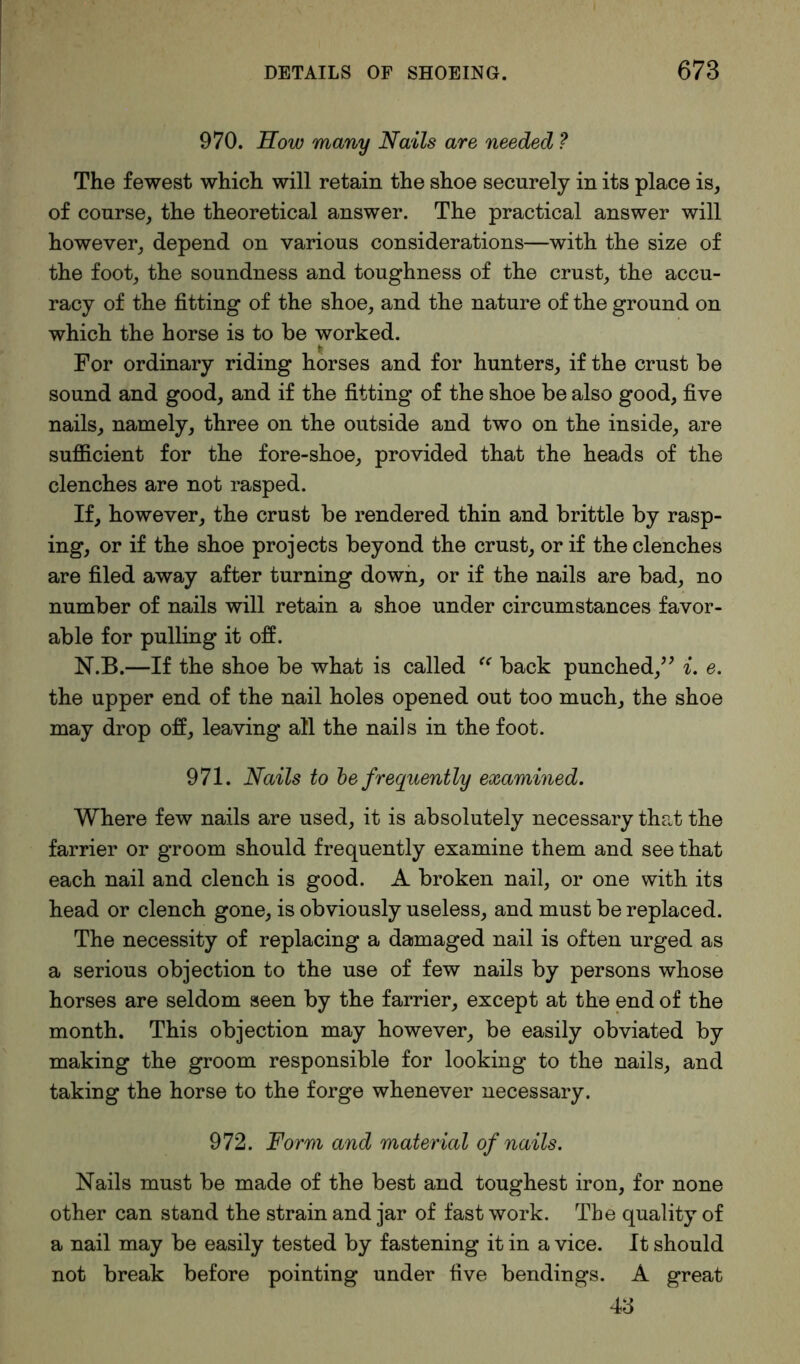 970. How many Nails are needed ? The fewest which will retain the shoe securely in its place is, of course, the theoretical answer. The practical answer will however, depend on various considerations—with the size of the foot, the soundness and toughness of the crust, the accu- racy of the fitting of the shoe, and the nature of the ground on which the horse is to be worked. For ordinary riding horses and for hunters, if the crust be sound and good, and if the fitting of the shoe be also good, five nails, namely, three on the outside and two on the inside, are sufficient for the fore-shoe, provided that the heads of the clenches are not rasped. If, however, the crust be rendered thin and brittle by rasp- ing, or if the shoe projects beyond the crust, or if the clenches are filed away after turning down, or if the nails are bad, no number of nails will retain a shoe under circumstances favor- able for pulling it off. N.B.—If the shoe be what is called c< back punched,” i. e. the upper end of the nail holes opened out too much, the shoe may drop off, leaving all the nails in the foot. 971. Nails to be frequently examined. Where few nails are used, it is absolutely necessary that the farrier or groom should frequently examine them and see that each nail and clench is good. A broken nail, or one with its head or clench gone, is obviously useless, and must be replaced. The necessity of replacing a damaged nail is often urged as a serious objection to the use of few nails by persons whose horses are seldom seen by the farrier, except at the end of the month. This objection may however, be easily obviated by making the groom responsible for looking to the nails, and taking the horse to the forge whenever necessary. 972. Form and material of nails. Nails must be made of the best and toughest iron, for none other can stand the strain and jar of fast work. The quality of a nail may be easily tested by fastening it in a vice. It should not break before pointing under five bendings. A great 48