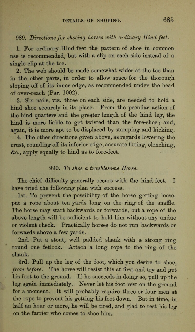 989. Directions for shoeing horses with ordinary Hind feet. 1. For ordinary Hind feet the pattern of shoe in common use is recommended, but with a clip on each side instead of a single clip at the toe. 2. The web should be made somewhat wider at the toe than in the other parts, in order to allow space for the thorough sloping off of its inner edge, as recommended under the head of over-reach (Par. 1002). 3. Six nails, viz. three on each side, are needed to hold a hind shoe securely in its place. From the peculiar action of the hind quarters and the greater length of the hind leg, the hind is more liable to get twisted than the fore-shoe; and, again, it is more apt to be displaced by stamping and kicking. 4. The other directions given above, as regards lowering the crust, rounding off its inferior edge, accurate fitting, clenching, &c., apply equally to hind as to fore-feet. 990. To shoe a troublesome Horse. The chief difficulty generally occurs with the hind feet. I have tried the following plan with success. 1st. To prevent the possibility of the horse getting loose, put a rope about ten yards long on the ring of the snaffle. The horse may start backwards or forwards, but a rope of the above length will be sufficient to hold him without any undue or violent check. Practically horses do not run backwards or forwards above a few yards. 2nd. Put a stout, well padded shank with a strong ring round one fetlock. Attach a long rope to the ring of the shank. 3rd. Pull up the leg of the foot, which you desire to shoe, from before. The horse will resist this at first and try and get his foot to the ground. If he succeeds in doing so, pull up the leg again immediately. Never let his foot rest on the ground for a moment. It will probably require three or four men at the rope to prevent his getting his foot down. But in time, in half an hour or more, he will be tired, and glad to rest his leg on the farrier who comes to shoe him.