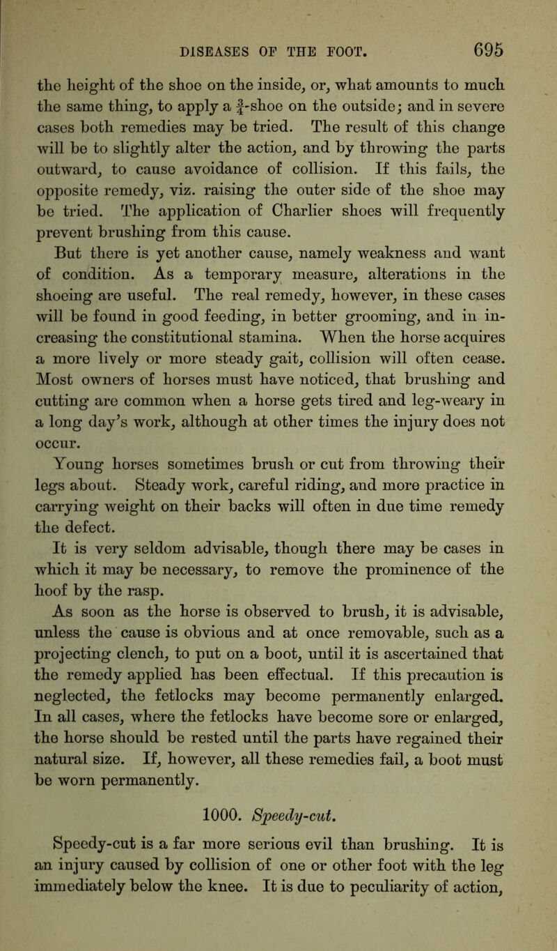 the height of the shoe on the inside, or, what amounts to much the same thing, to apply a f-shoe on the outside; and in severe cases both remedies may be tried. The result of this change will be to slightly alter the action, and by throwing the parts outward, to cause avoidance of collision. If this fails, the opposite remedy, viz. raising the outer side of the shoe may be tried. The application of Oharlier shoes will frequently prevent brushing from this cause. But there is yet another cause, namely weakness and want of condition. As a temporary measure, alterations in the shoeing are useful. The real remedy, however, in these cases will be found in good feeding, in better grooming, and in in- creasing the constitutional stamina. When the horse acquires a more lively or more steady gait, collision will often cease. Most owners of horses must have noticed, that brushing and cutting are common when a horse gets tired and leg-weary in a long day’s work, although at other times the injury does not occur. Young horses sometimes brush or cut from throwing their legs about. Steady work, careful riding, and more practice in carrying weight on their backs will often in due time remedy the defect. It is very seldom advisable, though there may be cases in which it may be necessary, to remove the prominence of the hoof by the rasp. As soon as the horse is observed to brush, it is advisable, unless the cause is obvious and at once removable, such as a projecting clench, to put on a boot, until it is ascertained that the remedy applied has been effectual. If this precaution is neglected, the fetlocks may become permanently enlarged. In all cases, where the fetlocks have become sore or enlarged, the horse should be rested until the parts have regained their natural size. If, however, all these remedies fail, a boot must be worn permanently. 1000. Sjpeedy-cut, Speedy-cut is a far more serious evil than brushing. It is an injury caused by collision of one or other foot with the leg immediately below the knee. It is due to peculiarity of action,