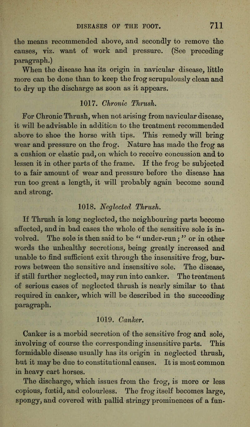 the means recommended above, and secondly to remove the causes, viz. want of work and pressure. (See preceding paragraph.) When the disease has its origin in navicular disease, little more can be done than to keep the frog scrupulously clean and to dry up the discharge as soon as it appears. 1017. Chronic Thrush. For Chronic Thrush, when not arising from navicular disease, it will be advisable in addition to the treatment recommended above to shoe the horse with tips. This remedy will bring wear and pressure on the frog. Nature has made the frog as a cushion or elastic pad, on which to receive concussion and to lessen it in other parts of the frame. If the frog be subjected to a fair amount of wear and pressure before the disease has run too great a length, it will probably again become sound and strong. 1018. Neglected Thrush. If Thrush is long neglected, the neighbouring parts become affected, and in bad cases the whole of the sensitive sole is in- volved. The sole is then said to be “ under-run; ” or in other words the unhealthy secretions, being greatly increased and unable to find sufficient exit through the insensitive frog, bur- rows between the sensitive and insensitive sole. The disease, if still further neglected, may run into canker. The treatment of serious cases of neglected thrush is nearly similar to that required in canker, which will be described in the succeeding paragraph. 1019. Canker. Canker is a morbid secretion of the sensitive frog and sole, involving of course the corresponding insensitive parts. This formidable disease usually has its origin in neglected thrush, but it may be due to constitutional causes. It is most common in heavy cart horses. The discharge, which issues from the frog, is more or less copious, foetid, and colourless. The frog itself becomes large, spongy, and covered with pallid stringy prominences of a fun-