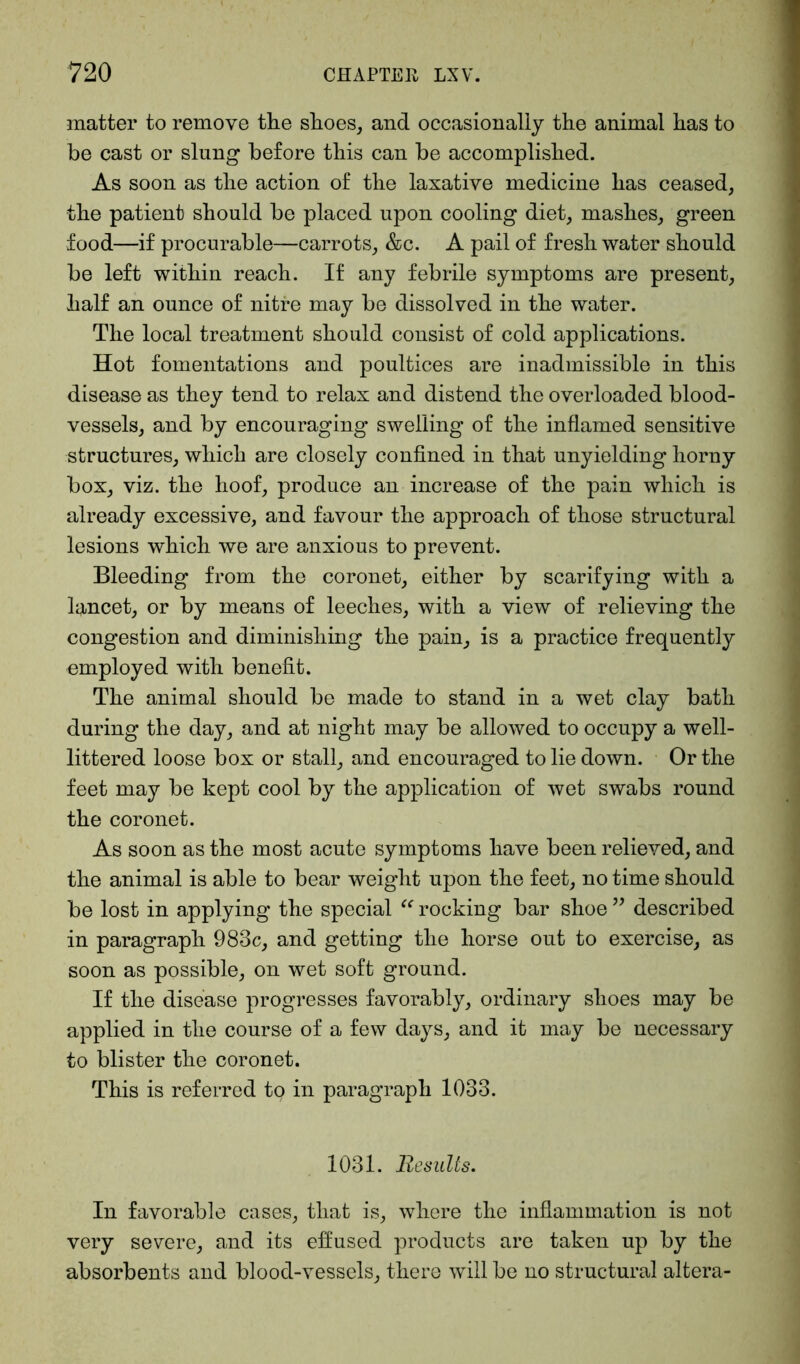 matter to remove the shoes, and occasionally the animal has to he cast or slung before this can be accomplished. As soon as the action of the laxative medicine has ceased, the patient should be placed upon cooling diet, mashes, green food—if procurable—carrots, &c. A pail of fresh water should be left within reach. If any febrile symptoms are present, half an ounce of nitre may be dissolved in the water. The local treatment should consist of cold applications. Hot fomentations and poultices are inadmissible in this disease as they tend to relax and distend the overloaded blood- vessels, and by encouraging swelling of the inflamed sensitive structures, which are closely confined in that unyielding horny box, viz. the hoof, produce an increase of the pain which is already excessive, and favour the approach of those structural lesions which we are anxious to prevent. Bleeding from the coronet, either by scarifying with a lancet, or by means of leeches, with a view of relieving the congestion and diminishing the pain, is a practice frequently employed with benefit. The animal should be made to stand in a wet clay bath during the day, and at night may be allowed to occupy a well- littered loose box or stall, and encouraged to lie down. Or the feet may be kept cool by the application of wet swabs round the coronet. As soon as the most acute symptoms have been relieved, and the animal is able to bear weight upon the feet, no time should be lost in applying the special “ rocking bar shoe ” described in paragraph 983c, and getting the horse out to exercise, as soon as possible, on wet soft ground. If the disease progresses favorably, ordinary shoes may be applied in the course of a few days, and it may be necessary to blister the coronet. This is referred to in paragraph 1033. 1031. Results. In favorable cases, that is, where the inflammation is not very severe, and its effused products are taken up by the absorbents and blood-vessels, there will be no structural altera-