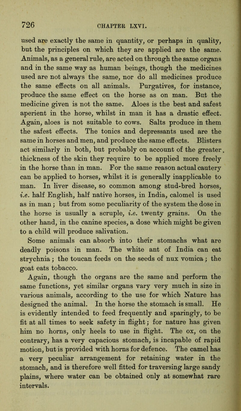 used are exactly the same in quantity, or perhaps in quality, but the principles on which they are applied are the same. Animals, as a general rule, are acted on through the same organs and in the same way as human beings, though the medicines used are not always the same, nor do all medicines produce the same effects on all animals. Purgatives, for instance, produce the same effect on the horse as on man. But the medicine given is not the same. Aloes is the best and safest aperient in the horse, whilst in man it has a drastic effect. Again, aloes is not suitable to cows. Salts produce in them the safest effects. The tonics and depressants used are the same in horses and men, and produce the same effects. Blisters act similarly in both, but probably on account of the greater. thickness of the skin they require to be applied more freely in the horse than in man. For the same reason actual cautery can be applied to horses, whilst it is generally inapplicable to man. In liver disease, so common among stud-bred horses, i.e. half English, half native horses, in India, calomel is used as in man; but from some peculiarity of the system the dose in the horse is usually a scruple, i.e. twenty grains. On the other hand, in the canine species, a dose which might be given to a child will produce salivation. Some animals can absorb into their stomachs what are deadly poisons in man. The white ant of India can eat strychnia; the toucan feeds on the seeds of nux vomica; the goat eats tobacco. Again, though the organs are the same and perform the same functions, yet similar organs vary very much in size in various animals, according to the use for which Nature has designed the animal. In the horse the stomach is small. He is evidently intended to feed frequently and sparingly, to be fit at all times to seek safety in flight; for nature has given him no horns, only heels to use in flight. The ox, on the contrary, has a very capacious stomach, is incapable of rapid motion, but is provided with horns for defence. The camel has a very peculiar arrangement for retaining water in the stomach, and is therefore well fitted for traversing large sandy plains, where water can be obtained only at somewhat rare intervals.