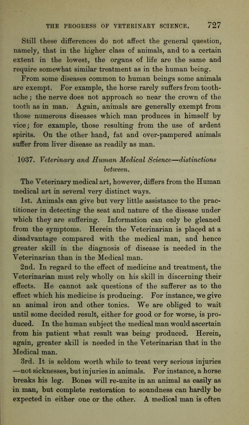 Still these differences do not affect the general question, namely, that in the higher class of animals, and to a certain extent in the lowest, the organs of life are the same and require somewhat similar treatment as in the human being.. From some diseases common to human beings some animals are exempt. For example, the horse rarely suffers from tooth- ache ; the nerve does not approach so near the crown of the tooth as in man. Again, animals are generally exempt from those numerous diseases which man produces in himself by vice; for example, those resulting from the use of ardent spirits. On the other hand, fat and over-pampered animals suffer from liver disease as readily as man. 1037. Veterinary and Human Medical Science—distinctions between. The Veterinary medical art, however, differs from the Human medical art in several very distinct ways. 1st. Animals can give but very little assistance to the prac- titioner in detecting the seat and nature of the disease under which they are suffering. Information can only be gleaned from the symptoms. Herein the Veterinarian is placed at a disadvantage compared with the medical man, and hence greater skill in the diagnosis of disease is needed in the Veterinarian than in the Medical man. 2nd. In regard to the effect of medicine and treatment, the Veterinarian must rely wholly on his skill in discerning their effects. He cannot ask questions of the sufferer as to the effect which his medicine is producing. For instance, we give an animal iron and other tonics. We are obliged to wait until some decided result, either for good or for worse, is pro- duced. In the human subject the medical man would ascertain from his patient what result was being produced. Herein, again, greater skill is needed in the Veterinarian that in the Medical man. 3rd. It is seldom worth while to treat very serious injuries —not sicknesses, but injuries in animals. For instance, a horse breaks his leg. Bones will re-unite in an animal as easily as in man, but complete restoration to soundness can hardly be expected in either one or the other. A medical man is often