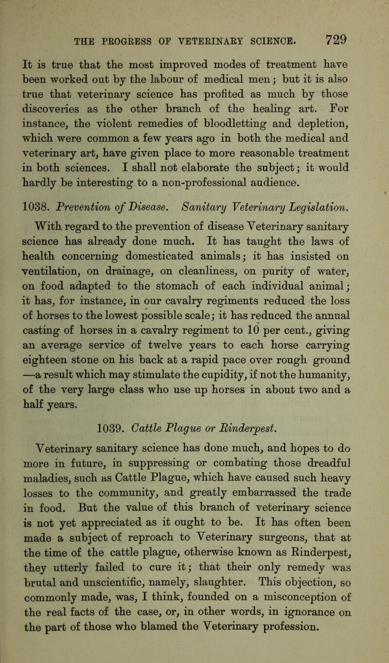 It is true that the most improved modes of treatment have been worked out by the labour of medical men; but it is also true that veterinary science has profited as much by those discoveries as the other branch of the healing art. For instance, the violent remedies of bloodletting and depletion, which were common a few years ago in both the medical and veterinary art, have given place to more reasonable treatment in both sciences. I shall not elaborate the subject; it would hardly be interesting to a non-professional audience. 1038. Prevention of Disease. Sanitary Veterinary Legislation. With regard to the prevention of disease Veterinary sanitary science has already done much. It has taught the laws of health concerning domesticated animals; it has insisted on ventilation, on drainage, on cleanliness, on purity of water, on food adapted to the stomach of each individual animal; it has, for instance, in our cavalry regiments reduced the loss of horses to the lowest possible scale; it has reduced the annual casting of horses in a cavalry regiment to 10 per cent., giving an average service of twelve years to each horse carrying eighteen stone on his back at a rapid pace over rough ground —a result which may stimulate the cupidity, if not the humanity, of the very large class who use up horses in about two and a half years. 1039. Cattle Plague or Rinderpest. Veterinary sanitary science has done much, and hopes to do more in future, in suppressing or combating those dreadful maladies, such as Cattle Plague, which have caused such heavy losses to the community, and greatly embarrassed the trade in food. But the value of this branch of veterinary science is not yet appreciated as it ought to be. It has often been made a subject of reproach to Veterinary surgeons, that at the time of the cattle plague, otherwise known as Rinderpest, they utterly failed to cure it; that their only remedy was brutal and unscientific, namely, slaughter. This objection, so commonly made, was, I think, founded on a misconception of the real facts of the case, or, in other words, in ignorance on the part of those who blamed the Veterinary profession.