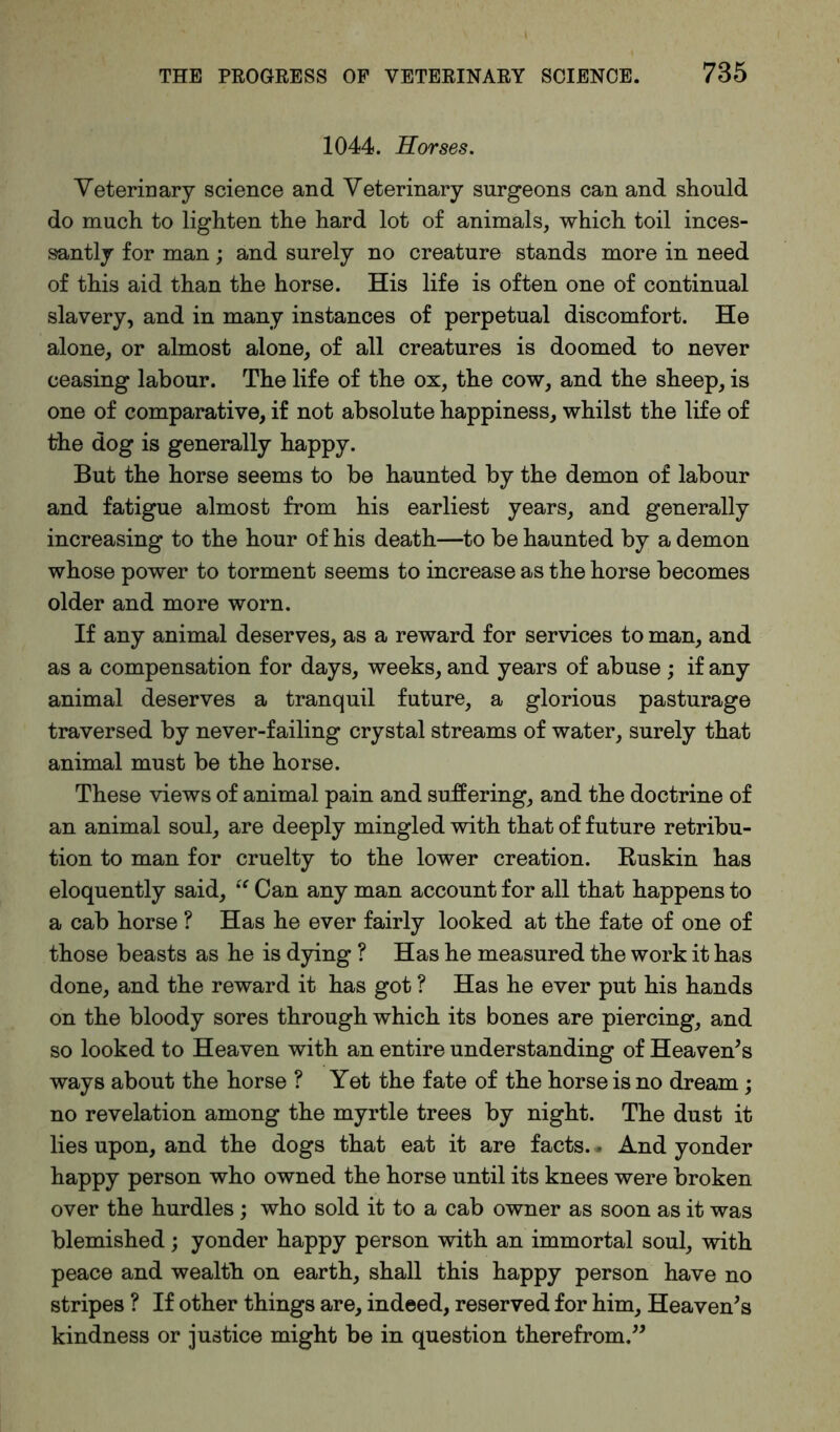 1044. Horses. Veterinary science and Veterinary surgeons can and should do much to lighten the hard lot of animals, which toil inces- santly for man; and surely no creature stands more in need of this aid than the horse. His life is often one of continual slavery, and in many instances of perpetual discomfort. He alone, or almost alone, of all creatures is doomed to never ceasing labour. The life of the ox, the cow, and the sheep, is one of comparative, if not absolute happiness, whilst the life of the dog is generally happy. But the horse seems to be haunted by the demon of labour and fatigue almost from his earliest years, and generally increasing to the hour of his death—to be haunted by a demon whose power to torment seems to increase as the horse becomes older and more worn. If any animal deserves, as a reward for services to man, and as a compensation for days, weeks, and years of abuse ; if any animal deserves a tranquil future, a glorious pasturage traversed by never-failing crystal streams of water, surely that animal must be the horse. These views of animal pain and suffering, and the doctrine of an animal soul, are deeply mingled with that of future retribu- tion to man for cruelty to the lower creation. Ruskin has eloquently said, “ Can any man account for all that happens to a cab horse ? Has he ever fairly looked at the fate of one of those beasts as he is dying ? Has he measured the work it has done, and the reward it has got ? Has he ever put his hands on the bloody sores through which its bones are piercing, and so looked to Heaven with an entire understanding of Heaven's ways about the horse ? Yet the fate of the horse is no dream; no revelation among the myrtle trees by night. The dust it lies upon, and the dogs that eat it are facts. • And yonder happy person who owned the horse until its knees were broken over the hurdles ; who sold it to a cab owner as soon as it was blemished; yonder happy person with an immortal soul, with peace and wealth on earth, shall this happy person have no stripes ? If other things are, indeed, reserved for him. Heaven's kindness or justice might be in question therefrom.