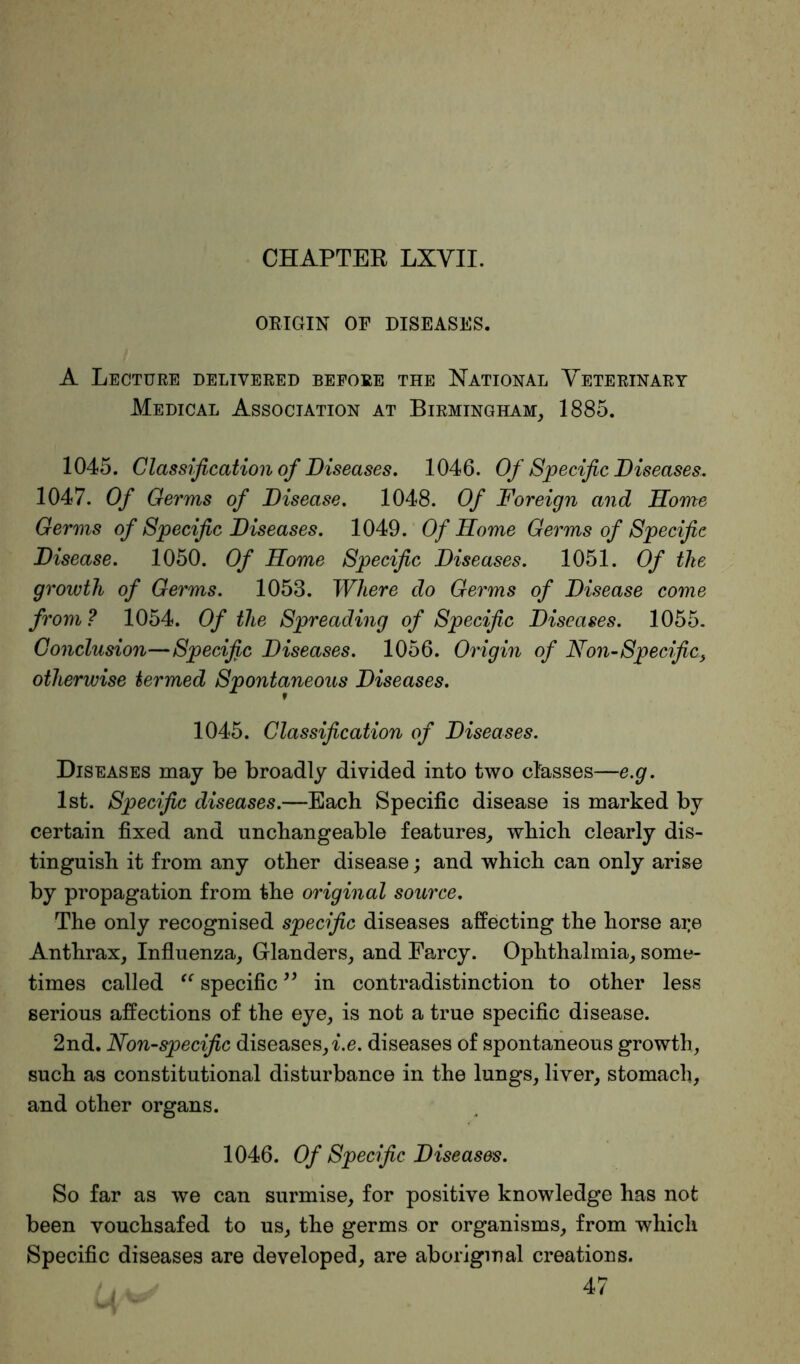 ORIGIN OF DISEASES. A Lecture delivered before the National Veterinary Medical Association at Birmingham, 1885. 1045. Classification of Diseases. 1046. Of Specific Diseases. 1047. Of Germs of Disease. 1048. Of Foreign and Home Germs of Specific Diseases. 1049. Of Home Germs of Specific Disease. 1050. Of Home Specific Diseases. 1051. Of the growth of Germs. 1053. Where do Germs of Disease come from? 1054. Of the Spreading of Specific Diseases. 1055. Conclusion—Specific Diseases. 1056. Origin of Non-Specific, otherwise termed Spontaneous Diseases. 1045. Classification of Diseases. Diseases may be broadly divided into two classes—e.g. 1st. Specific diseases.—Each Specific disease is marked by certain fixed and unchangeable features, which clearly dis- tinguish it from any other disease; and which can only arise by propagation from the original source. The only recognised specific diseases affecting the horse ai;e Anthrax, Influenza, Glanders, and Farcy. Ophthalmia, some- times called “ specific ” in contradistinction to other less serious affections of the eye, is not a true specific disease. 2nd. Non-specific diseases, i.e. diseases of spontaneous growth, such as constitutional disturbance in the lungs, liver, stomach, and other organs. 1046. Of Specific Diseases. So far as we can surmise, for positive knowledge has not been vouchsafed to us, the germs or organisms, from which Specific diseases are developed, are aboriginal creations. 47