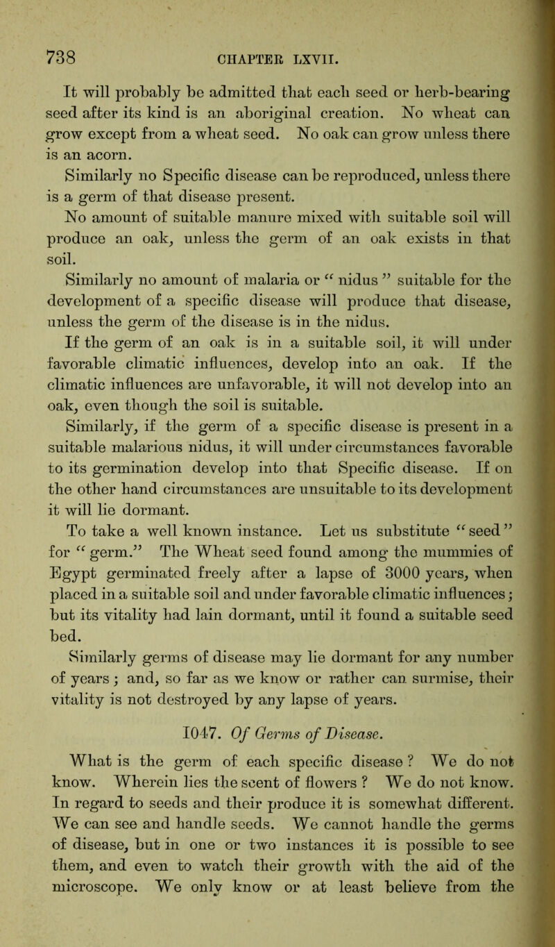 It will probably be admitted that eacli seed or herb-bearing seed after its kind is an aboriginal creation. No wheat can grow except from a wheat seed. No oak can grow unless there is an acorn. Similarly no Specific disease can be reproduced, unless there is a germ of that disease present. No amount of suitable manure mixed with suitable soil will produce an oak, unless the germ of an oak exists in that soil. Similarly no amount of malaria or “ nidus ” suitable for the development of a specific disease will produce that disease, unless the germ of the disease is in the nidus. If the germ of an oak is in a suitable soil, it will under favorable climatic influences, develop into an oak. If the climatic influences are unfavorable, it will not develop into an oak, even though the soil is suitable. Similarly, if the germ of a specific disease is present in a suitable malarious nidus, it will under circumstances favorable to its germination develop into that Specific disease. If on the other hand circumstances are unsuitable to its development it will lie dormant. To take a well known instance. Let us substitute “ seed ” for “ germ.” The Wheat seed found among the mummies of Egypt germinated freely after a lapse of 3000 years, when placed in a suitable soil and under favorable climatic influences; but its vitality had lain dormant, until it found a suitable seed bed. Similarly germs of disease may lie dormant for any number of years; and, so far as we know or rather can surmise, their vitality is not destroyed by any lapse of years. 1047. Of Germs of Disease. What is the germ of each specific disease ? We do not know. Wherein lies the scent of flowers ? We do not know. In regard to seeds and their produce it is somewhat different. We can see and handle seeds. We cannot handle the germs of disease, but in one or two instances it is possible to see them, and even to watch their growth with the aid of the microscope. We only know or at least believe from the