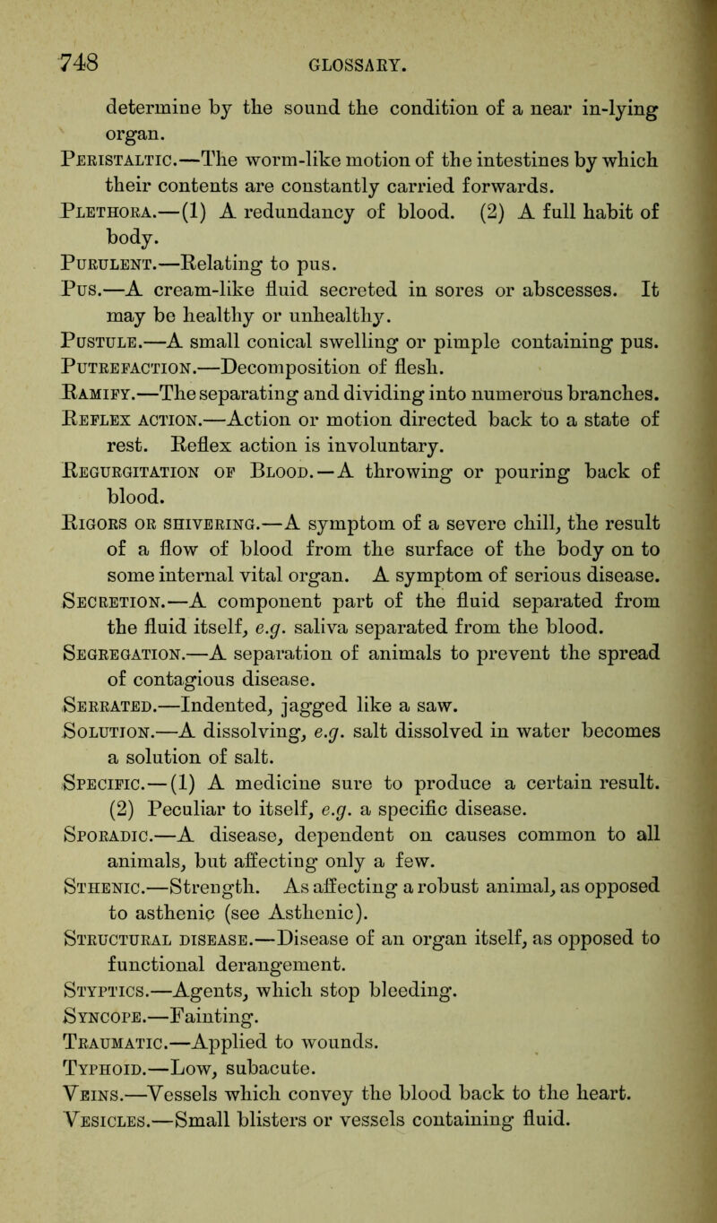 determine by the sound the condition of a near in-lying organ. Peristaltic.—The worm-like motion of the intestines by which their contents are constantly carried forwards. Plethora.—(1) A redundancy of blood. (2) A full habit of body. Purulent.—Relating to pus. Pus.—A cream-like fluid secreted in sores or abscesses. It may be healthy or unhealthy. Pustule.—A small conical swelling or pimple containing pus. Putrefaction.—Decomposition of flesh. Ramify.—The separating and dividing into numerous branches. Reflex action.—Action or motion directed back to a state of rest. Reflex action is involuntary. Regurgitation of Blood.—A throwing or pouring back of blood. Rigors or shivering.—A symptom of a severe chill, the result of a flow of blood from the surface of the body on to some internal vital organ. A symptom of serious disease. Secretion.—A component part of the fluid separated from the fluid itself, e.g. saliva separated from the blood. Segregation.—A separation of animals to prevent the spread of contagious disease. Serrated.—Indented, jagged like a saw. Solution.—A dissolving, e.g. salt dissolved in water becomes a solution of salt. Specific.—(1) A medicine sure to produce a certain result. (2) Peculiar to itself, e.g. a specific disease. Sporadic.—A disease, dependent on causes common to all animals, but affecting only a few. Sthenic.—Strength. As affecting a robust animal, as opposed to asthenic (see Asthenic). Structural disease.—Disease of an organ itself, as opposed to functional derangement. Styptics.—Agents, which stop bleeding. Syncope.—Fainting. Traumatic.—Applied to wounds. Typhoid.—Low, subacute. Veins.—Vessels which convey the blood back to the heart. Vesicles.—Small blisters or vessels containing fluid.