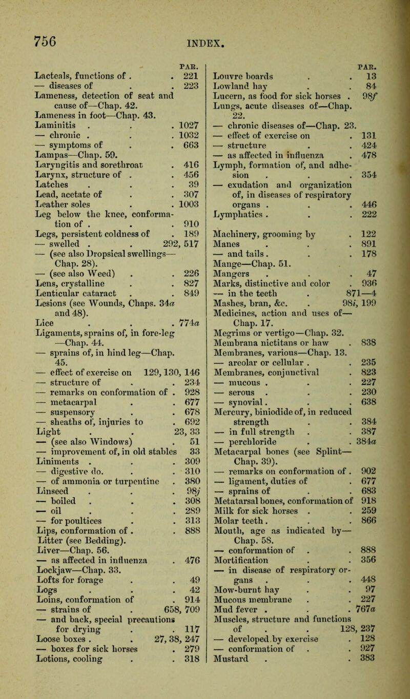 PAR. Lacteals, functions of . . 221 — diseases of . . 223 Lameness, detection of seat and cause of—Chap. 42. Lameness in foot—Chap. 43. Laminitis . . . 1027 — chronic . . . 1032 — symptoms of . . 663 Lampas—Chap. 59. Laryngitis and sorethroar, . 416 Larynx, structure of . . 456 Latches . . .39 Lead, acetate of . . 307 Leather soles . . 1003 Leg below the knee, conforma- tion of . . . 910 Legs, persistent coldness of . 189 — swelled . . 292, 517 — (see also Dropsical swellings— Chap. 28). — (see also Weed) . . 226 Lens, crystalline . . 827 Lenticular cataract . . 849 Lesions (see Wounds, Chaps. 34a and 48). Lice . . . 774a Ligaments, sprains of, in fore-leg —Chap. 44. — sprains of, in hind leg—Chap. 45. — effect of exercise on 129,130, 146 — structure of . . 234 — remarks on conformation of . 928 — metacarpal . . 677 — suspensory . . 678 — sheaths of, injuries to . 692 Light . . 23,33 — (see also Windows) . 51 — improvement of, in old stables 33 Liniments . . . 309 — digestive do. . . 310 — of ammonia or turpentine . 380 Linseed . . . 98/ — boiled . . .308 — oil . . 289 — for poultices . . 313 Lips, conformation of . . 888 Litter (see Bedding). Liver—Chap. 56. — as affected in influenza . 476 Lockjaw—Chap. 33. Lofts for forage . . 49 Logs . . .42 Loins, conformation of . 914 — strains of . 658, 709 — and back, special precautions for drying . . 117 Loose boxes . . 27,38, 247 — boxes for sick horses . 279 Lotions, cooling . . 318 PAR. Louvre boards . . 13 Lowland hay . . 84 Lucern, as food for sick horses . 98f Lungs, acute diseases of—Chap. 22. — chronic diseases of—Chap. 23. — effect of exercise on . 131 — structure . . 424 — as affected in influenza . 478 Lymph, formation of, and adhe- sion . . . 354 — exudation and organization of, in diseases of respiratory organs . . 446 Lymphatics . . 222 Machinery, grooming by . 122 Manes . 891 — and tails. . 178 Mange—Chap. 51. Mangers . 47 Marks, distinctive and color . 936 — in the teeth 871—4 Mashes, bran, &c. 98i, 199 Medicines, action and uses of— Chap. 17. Megrims or vertigo—Chap. 32. Membrana nictitans or haw . 838 Membranes, various—Chap. 13. — areolar or cellular . . 235 Membranes, conjunctival . 823 — mucous . . . 227 — serous . . . 230 — synovial. . . 638 Mercury, biniodide of, in reduced strength . . 384 — in full strength . . 387 — perchloride . . 384a Metacarpal bones (see Splint— Chap. 39). — remarks on conformation of . 902 — ligament, duties of . 677 — sprains of . . 683 Metatarsal bones, conformation of 918 Milk for sick horses . . 259 Molar teeth. . . 866 Mouth, age as indicated by— Chap. 58. — conformation of . . 888 Mortification . . 356 — in disease of respiratory or- gans . . . 448 Mow-burnt hay . . 97 Mucous membrane . . 227 Mud fever . . 767a Muscles, structure and functions of . . 128, 237 — developed.by exercise . 128 — conformation of . . 927 Mustard . . 383