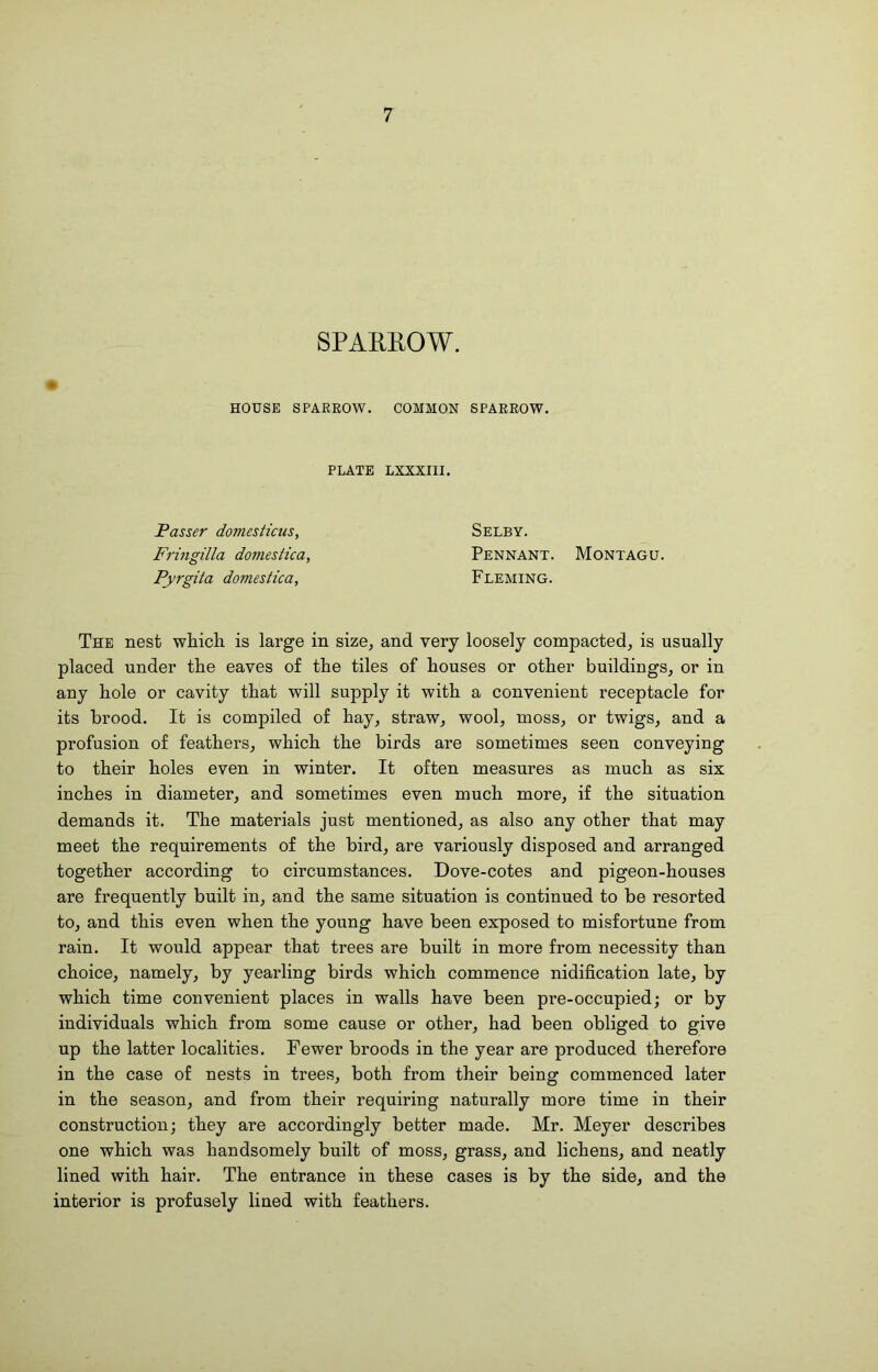 SPAHHOW. HOUSE SPAEEOW. COMMON SPAEEOW. PLATE LXXXIII. Passer domesticus, Fringilla domestica, Pyrgita domestica, Selby. Pennant. Montagu. Fleming. The nest whicli is large in size, and very loosely compacted, is usually placed under the eaves of the tiles of houses or other buildings, or in any hole or cavity that will supply it with a convenient receptacle for its brood. It is compiled of hay, straw, wool, moss, or twigs, and a profusion of feathers, which the birds are sometimes seen conveying to their holes even in winter. It often measures as much as six inches in diameter, and sometimes even much more, if the situation demands it. The materials just mentioned, as also any other that may meet the requirements of the bird, are variously disposed and arranged together according to circumstances. Dove-cotes and pigeon-houses are frequently built in, and the same situation is continued to be resorted to, and this even when the young have been exposed to misfortune from rain. It would appear that trees are built in more from necessity than choice, namely, by yearling birds which commence nidification late, by which time convenient places in walls have been pre-occupied; or by individuals which from some cause or other, had been obliged to give up the latter localities. Fewer broods in the year are produced therefore in the case of nests in trees, both from their being commenced later in the season, and from their requiring naturally more time in their construction; they are accordingly better made. Mr. Meyer describes one which was handsomely built of moss, grass, and lichens, and neatly lined with hair. The entrance in these cases is by the side, and the interior is profusely lined with feathers.