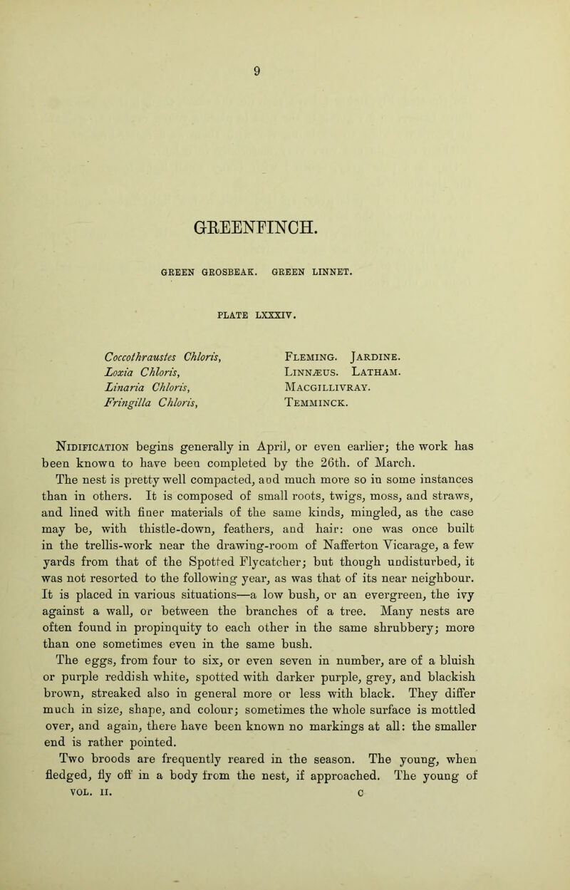 9 GEEENFINCH GREEN GROSBEAK. GREEN LINNET. PLATE LXXXIV. Coccothraustes Chloris, Loxia Chloris, Linaria Chloris, Fringilla Chloris, Fleming. Jardine. Linn^us. Latham. Macgillivray. Temminck. Nidification begins generally in April, or even earlier; the work has been known to have been completed by the 26th. of March. The nest is pretty well compacted, and much more so in some instances than in others. It is composed of small roots, twigs, moss, and straws, and lined with finet- materials of the same kinds, mingled, as the case may be, with thistle-down, feathers, and hair: one was once built in the trellis-work near the drawing-room of Nafferton Vicarage, a few yards from that of the Spotted Flycatcher; but though undisturbed, it was not resorted to the following year, as was that of its near neighbour. It is placed in various situations—a low bush, or an evergreen, the ivy against a wall, or between the branches of a tree. Many nests are often found in propinquity to each other in the same shrubbery; more than one sometimes even in the same bush. The eggs, from four to six, or even seven in number, are of a bluish or purple reddish white, spotted with darker purple, grey, and blackish brown, streaked also in general more or less with black. They differ much in size, shape, and colour; sometimes the whole surface is mottled over, and again, there have been known no markings at all: the smaller end is rather pointed. Two broods are frequently reared in the season. The young, when fledged, fly off' in a body from the nest, if approached. The young of VOL. II. c