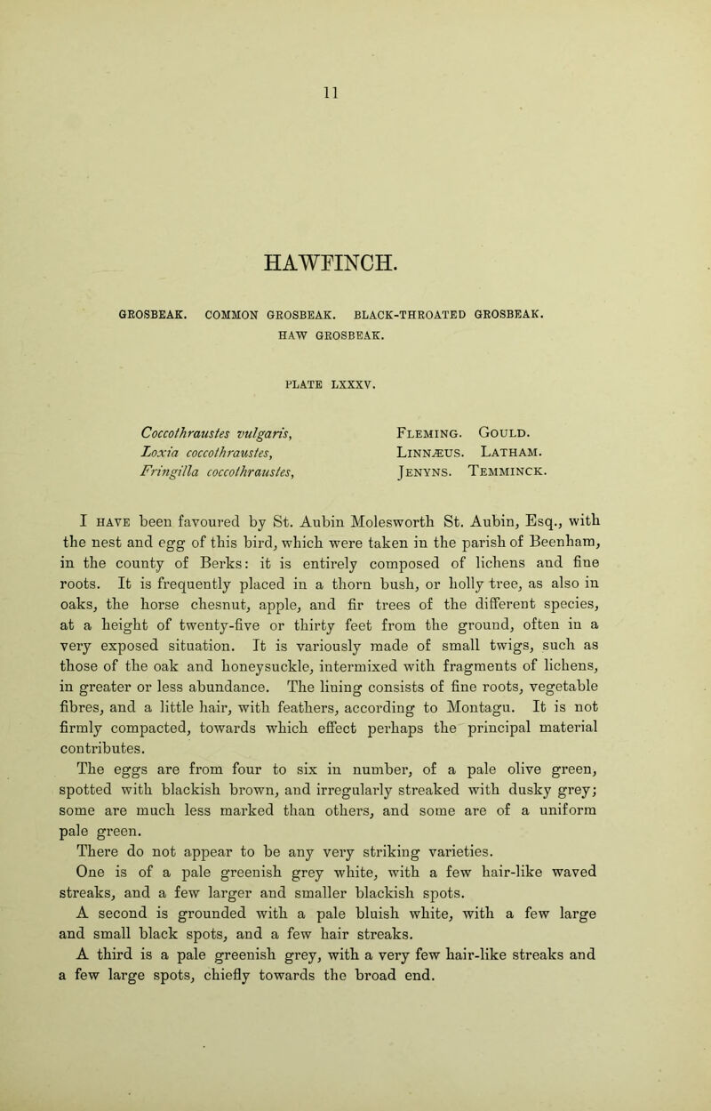 11 HAWFINCH. GROSBEAK. COMMON GROSBEAK. BLACK-THROATED GROSBEAK. HAW GROSBEAK. PLATE LXXXV. Coccothraustes vulgaris, Loxia coccothraustes, Fnngilla coccothraustes. Fleming. Gould. Linn^us. Latham. Jenyns. Temminck, I HAVE been favoured by St. Aubin Molesworth St. Aubin, Esq., with the nest and egg of this bird, which were taken in the parish of Beenhara, in the county of Berks: it is entirely composed of lichens and fine roots. It is frequently placed in a thorn bush, or holly tree, as also in oaks, the horse chesnut, apple, and fir trees of the different species, at a height of twenty-five or thirty feet from the ground, often in a very exposed situation. It is variously made of small twigs, such as those of the oak and honeysuckle, intermixed with fragments of lichens, in greater or less abundance. The lining consists of fine roots, vegetable fibres, and a little hair, witb feathers, according to Montagu. It is not firmly compacted, towards which effect perhaps the principal material contributes. The eggs are from four to six in number, of a pale olive green, spotted with blackish brown, and irregularly streaked with dusky grey; some are much less marked than others, and some are of a uniform pale green. There do not appear to be any very striking varieties. One is of a pale greenish grey white, with a few hair-like waved streaks, and a few larger and smaller blackish spots. A second is grounded with a pale bluish white, with a few large and small black spots, and a few hair streaks. A third is a pale greenish grey, with a very few hair-like streaks and a few large spots, chiefly towards the broad end.