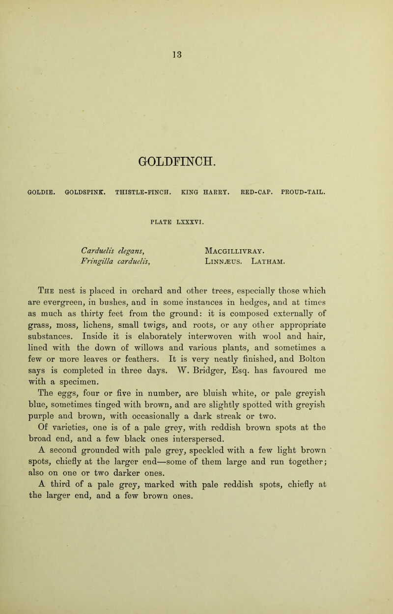 13 GOLDFINCH. GOLDIE. QOLDSPINK. THISTLE-FINCH. KING HARRY. RED-CAP. PROUD-TAIL. PLATE LXXXVI. Carduelis elegans, Macgillivray. Fringilla carduelis, Linn.$us. Latham. The nest is placed in orchard and other trees, especially those which are evergreen, in bushes, and in some instances in hedges, and at times as much as thirty feet from the ground: it is composed externally of grass, moss, lichens, small twigs, and roots, or any other appropriate substances. Inside it is elaborately interwoven with wool and hair, lined with the down of willows and various plants, and sometimes a few or more leaves or feathers. It is very neatly finished, and Bolton says is completed in three days. W. Bridger, Esq. has favoured me with a specimen. The eggs, four or five in number, are bluish white, or pale greyish blue, sometimes tinged with brown, and are slightly spotted with greyish purple and brown, with occasionally a dark streak or two. Of varieties, one is of a pale grey, with reddish brown spots at the broad end, and a few black ones interspersed. A second grounded with pale grey, speckled with a few light brown spots, chiefly at the larger end—some of them large and run together; also on one or two darker ones. A third of a pale grey, marked with pale reddish spots, chiefly at the larger end, and a few brown ones.