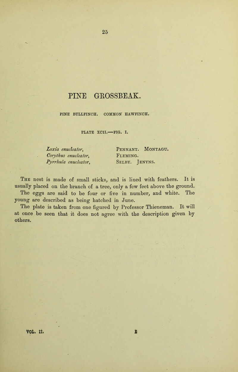 PINE GEOSSBEAK. PINE BULLFINCH. COMMON HAWFINCH. PLATE XCII. Fia. I. Loxi'a enucleator, Coryihus enucleator, Pyrrhula enucleator. Pennant. Montagu. Fleming. Selby. Jenyns. The nest is made of small sticks, and is lined with feathers. It is usually placed on the branch of a tree, only a few feet above the ground. The eggs are said to be four or five in number, and white. The young are described as being hatched in June. The plate is taken from one figured by Professor Thieneman. It will at once be seen that it does not agree with the description given by others. VOt. it.