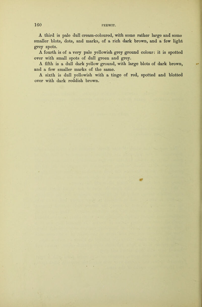 A third is pale dull cream-coloured, with some rather large and some smaller blots, dots, and marks, of a rich dark brown, and a few light grey spots. A fourth is of a very pale yellowish grey ground colour: it is spotted over with small spots of dull green and grey. A fifth is a dull dark yellow ground, with large blots of dark brown, and a few smaller marks of the same. A sixth is dull yellowish with a tinge of red, spotted and blotted over with dark reddish brown.