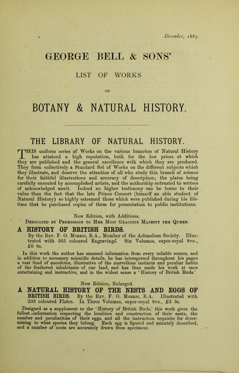 December, 1885. GEORGE BELL & SONS’ LIST OF WORKS ON BOTANY & NATURAL HISTORY. THE LIBRARY OF NATURAL HISTORY. This uniform series of Works on the various branches of Natural History has attained a high reputation, both for the low prices at which they are published and the general excellence with which they are produced. They form collectively a Standard Set of Works on the different subjects which they illustrate, and deserve the attention of all who study this braneh of science for their faithful illustrations and accuracy of description; the plates being carefully executed by accomplished artists, and the authorship entrusted to writers of acknowledged merit. Indeed no higher testimony can be borne to their value than the fact that the late Prince Consort (himself an able student of Natural History) so highly esteemed those which were published during his life- time that he purchased copies of them for presentation to public institutions. New Edition, with Additions. Dedicated by Permission to Her Most Gracious Majesty the Queen. A HISTOEY OF BRITISH BIRDS. By the Rev. F. 0. Morris, B.A., Member of the Ashmolean Society. Illus- trated with 365 coloured Engravings'. Six Volumes, super-royal 8vo., £6 6s. In this work, the author has amassed information from every reliable source, and in addition to necessary scientific details, he has interspersed throughout his pages a vast fund of anecdotes, illustrative of the marvellous instincts and peculiar habits of the feathered inhabitants of our land, and has thus made his work at once entertaining and instructive, and in the widest sense a ‘ History of British Birds.’ New Edition, Enlarged. A NATURAL HISTORY OF THE NESTS AND EGGS OF BRITISH BIRDS. By the Rev. E. 0. Morris, B.A. Illustrated with 233 coloured Plates. In Three Volumes, super-royal 8vo., £3 3s. Designed as a supplement to the ‘ History of British Birds,’ this work gives the fullest ..information respecting the localities and construction of their nests, the number and peculiarities of their eggs, and all the instruction requisite for deter- mining to what species they belong. Each egg is figured and minutely described, and a number of nests are accurately drawn from specimens.