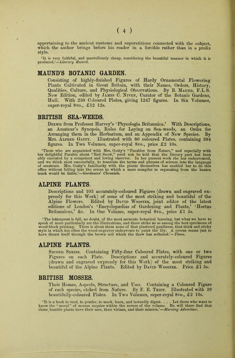 appertaining to the ancient customs and superstitions connected with the subject, which the author brings before his reader in a forcible rather than in a prolix style. ‘It is veiy faithful, and marvellously cheap, considering the beautiful manner in which it is produced.’—Literary Record. MAUND’S BOTANIC GARDEN. Consisting of highly-finished Figures of Hardy Ornamental Flowering Plants Cultivated in Great Britain, with their Names, Orders, History, Qualities, Culture, and Physiological Observations. By B. Maund, F.L S. New Edition, edited by James C. Niven, Curator of the Botanic Gardens, Hull. With 250 Coloured Plates, giving 1247 figures. In Six Volumes, super-royal 8vo., £12 12s. BRITISH SEA-WEEDS. Drawn from Professor Harvey’s ‘ Phycologia Britannica,’ With Descriptions, an Amateur’s Synopsis, Rules for Laying on Sea-weeds, an Ordei for Arranging them in the Herbarium, and an Appendix of New Species. By Mrs. Alfred Gattt. Illustrated with 80 coloured Plates, containing 384 figures. In Two Volumes, super-royal 8vo., price £2 10s. ‘Those who are acquainted with Mrs. Gatty’s “Parables from Nature,” and especially with her delightful Parable about “Ked Snow,” need not be told that the literary part has been ably executed by a competent and loving observer. In her present work she has endeavoured, and we think most successfully, to translate the terms and phrases of science into the language of amateurs. Mrs. Gatty’s familiarity with the plants themselves has enabled her to do this office without falling into the errors to which a mere compiler in separating from the beaten track would be liable.’—Gardeners’ Chronicle. ALPINE PLANTS. Descriptions and 103 accurately-coloured Figures (drawn and engraved ex- pressly for this Work) of some of the most striking and beautiful of the Alpine Flowers. Edited by David Wooster, joint editor of the latest editions of Loudon’s ‘Encyclopaedias of Gardening and Plants,’ ‘Hortus Britannicus,’ &c. In One Volume, super-royal 8vo., price £l 5s. ‘ The letterpress is full, no doubt, of the most accurate botanical learning, but what we have to speak of more particularly are the illustrations, and these strike ns as among the best specimens of wood-block printmg. There is about them none of that plastered gaudiness, that thick and sticky style in which too often the wood-engraver endeavours to paint the lily. A crocus seems just to have thrust itself through the brown soil which the thaw has softened.'—Times. ALPINE PLANTS. Second Series. Containing Fifty-four Coloured Plates, with one or two Figures on each Plate. Descriptions and accurately-coloured Figures (drawn and engraved expressly for this Work) of the most striking and beautiful of the Alpine Plants. Edited by David Wooster. Price £l 5s. BRITISH MOSSES. Their Homes, Aspects, Structure, and Uses. Containing a Coloured Figure of each species, etched from Nature. By F. E. Tripp. Illustrated with 39 beautifully-coloured Plates. In Two Volumes, super-royal 8vo., £2 10s. ‘ It is a book to read, to ponder, to mark, learn, and inwardly digest. . . . Let those who want to know the “moral” of mosses enquire within the covers of the volume. He will there find that these humble plants have their uses, their virtues, and their mission.’—Morning Advertiser.