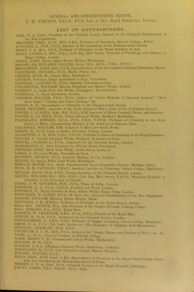 GENERAL AND CORRESPONDING EDITOR, C. W. VINCENT, F.RS.R, F.C.S. Lon. et Bei\, Royal Institution, London. LIST OF CONTRIBUTORS. AliKT j, F. A., F.R.S., President of the Chemical Society, Director of the Chemical Establishment of the War Department. ANDREWS, TIIOS., LL.D., M.D., F.R.S., Professor of Chemistry, Queen’s College, Belfast. ATTFIELD, J., Ph.D., F.C.S., Director of the Laboratory of the Pharmaceutical Society. BARFF, F. S., M.A., F.C.S., Professor of Chemistry in the Royal Academy of Arts. BEALE, LIONEL S., M.D., F.R.S., Coll. Reg. Med. Socius, Professor of Physiology and Anatomy in King’s College, London. BROCK, JOHN, British Alkali Works, Widnes, Warrington. BRODIE, SIR BENJAMIN COLLINS, Baht., M.A., D.C.I,, F.R.S., V.P.C.S. BROUGHTON, JOHN, B.Sc., F.C.S., Superintendent of the Government Cinchona Plantations, Madras. CARTEIGIIE, MICHAEL, F.C.S., Mcmb. Pharm. Soc. CHANCE, ALEX. M.,. Chance Bros., Birmingham. CHURCH, Professor, Royal Agricultural College, Cirencester. CLAPIIAM, CALVERT R., F.C.S., Earsdon, Newcastle-on-Tyne. COLCHESTER, WILLIAM, Mineral Phosphate and Manure Works, Ipswich. CORBETT, J., Stoke Prior Salt Works, Bromsgrove, Worcestershire. COTTRELL, J., Royal Institution, London. CROOKES, WILLIAM, F.R.S., F.C.S, Author of “Select Methods in Chemical Analysis, “Beet Root Sugar, “Dyeing and Calico Printing,” &c. DAVIES, R. II., Demonstrator of Chemistry to the Pharmaceutical Society. DREW, FREDERIC, Associate of the Royal School of Mines (Late of the Geological Survey). FOSTER, C. LE NEVE., D.Se., B.A., F.G.S., Il.M. Inspector of Mines, Cornwall, Devon, and Somerset. FOSTER, R. LE NEVE, F.C.S., Tower Chemical Works, Bradford, Manchester. FRANKLAND, EDWARD, D.C.L., Ph.D., F.R.S., V.P.C.S., Professor of Chemistry in the Royal School of Mines, Corresponding Member of the Academy of Sciences, Paris. GALLOWAY, WILLIAM, Il.M. Inspector of Mines for South Wales. GERSTL, R., F.C.S. Lond. et Berlin, University College, Loudon. GLADSTONE, J. IT., Ph.D., F.R.S., V.P.C.S., Fullerian Professor of Chemistry in the Royal Institution. GLOVER, J., Carville Chemical Works, Wallsend, Newcastle-on-Tyne. GROVES, CHARLES E., F.C.S., Abstractor for the Chemical Society, London. HARGREAVES, J., Atlas Chemical Co., Widnes Docks, Warrington. JOHNSON, JOHN, Black Lead Works, Leeds Street, Liverpool. LOMAS, J., Chemical Works, Newcastle-on-Tyne. MATTIIEY, GEORGE, F.C.S., Johnson, Matthey, & Co., London. MILNER, E., San key White Lead Works, Warrington. MORGAN, MAJOR, R.A., Assist. Superintendent Royal Gunpowder Factory, Waltham Abbey. MUIR, M. M. PATTISON, F.R.S.E., Assistant Lecturer on Chemistry, Owen’s College, Manchester. MULLER, HUGO, Ph.D. F.R.S., Foreign Secretary of the Chemical Society, London. ODLING, lV ILHAM, M.A., M.B., F.R.S., Coll. Reg. Med. Socius, V.P.C.S., Waynfiete Professor of Chemistry in the University of Oxford. PIESSE, J. W. SEPTIMUS, Ph.D., F.C.S., Piesse & Lubin, London. PONTIFEX, E. A., F.C.S., A.T.C.E., Pontifex and Wood, London. PONTIFEX, F., Henry Pontifex & Sons, Albion Works, King’s Cross, London. PRITCHARD, II. BADEN, F.C.S., M. Phot. Soc., Chemical Establishment of the War Department. RANSOM, WILLIAM, Medicine Farms, Hitchin, Herts. REYNOLDS, J. E., M.R.T.A., Professor of Chemistry to the Royal Society, Dublin. RI0G, REV. AR 1IIUR, M.A., Late Principal of the Chester Diocesan Training College RIGG, EDWARD, B.A., F.C.S., Royal Mint ROBERT^, W. CHANDLER, F.R.S., F.C.S., F.G.S., Chemist of the Royal Mint. SCHENK, R., Ph.D., F.C.S., Abstractor for the Chemical Society, London. evtrmLEMMFjR’ C” FRS-> RC-S-’ Professor of Organic Chemistry, Owens College, Manchester. SMI HI. II. A., F.C.S. (The Late), Author of “The Chemistry of Sulphuric Acid Manufacture.” SPRENGEL, HERMANN, Ph.D., F.C.S. ,™M£IC,UM> J> L- W-> M-D-i F.C.S., Author of the “ Origin, Nature, and Varieties of Wine,” &c. I KIBE, A., F.C.S., Chemical Lecturer to Dulwich College. WADE, HENRY P. II., Chemical and Colour Works, Huddersfield WALENN, W. II., F.C.S. WALKER, J. & J., Effingham Chemical Works, Rotherham, Yorkshire. WARINGTON, R., F.C.S., Late Chemist to L.awes’ Manure Factories. WELDON, WALTER, F.C.S. WILLS, IIIOS., F.C.S. Lond. et Ber., Demonstrator of Chemistry to the wich, Gas Examiner to the Metropolitan Board of Works  St W8 TI°SpHa,! Pa,1‘lingt0n' N. Royal Naval College, Green