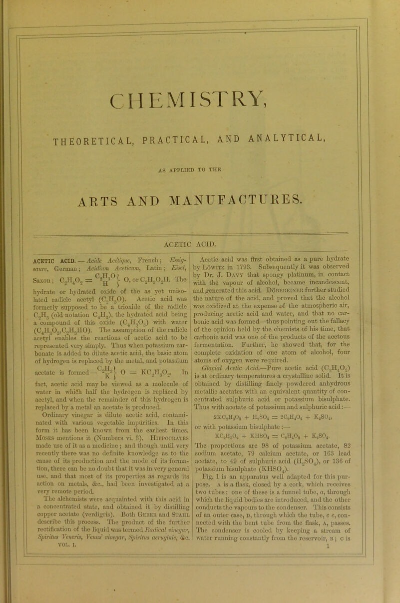 5 CI IE MI ST RY THEORETICAL, PRACTICAL, AND ANALYTICAL, AS APPLIED TO THE ARTS AND MANUFACTURES. ACETIC ACID. ACETIC ACID. — Acide Acetique, French ; Essig- saurc, German; Acidium Aceticum, Latin; Eisel, Saxon; CsiI4Os = CsJ° |> O, orC^OJI. The hydrate or hydrated oxide of the as yet uniso- lated radicle acetyl (C,I130). Acetic acid was formerly supposed to be a trioxide of the radicle C2II3 (old notation C4H3), the hydrated acid being a compound of this oxide (C4TI303) with water (C4H303,C„II3II0). The assumption of the radicle acetyl enables the reactions of acetic acid to be represented very simply. Thus when potassium car- bonate is added to dilute acetic acid, the basic atom of hydrogen is replaced by the metal, and potassium acetate is formed— “ O = KC2II302. In fact, acetic acid may be viewed as a molecule of water in which half the hydrogen is replaced by acetyl, and when the remainder of this hydrogen is replaced by a metal an acetate is produced. Ordinary vinegar is dilute acetic acid, contami- nated with various vegetable impurities. In this form it has been known from the earliest times, Moses mentions it (Numbers vi. 3). Hippocrates made use of it as a medicine ; and though until very recently there was no definite knowledge as to the cause of its production and the mode of its forma- tion, there can be no doubt that it was in very general use, and that most of its properties as regards its action on metals, &c., had been investigated at a very remote period. The alchemists were acquainted with this acid in a concentrated state, and obtained it by distilling copper acetate (verdigris). Doth Gebeii and Stahl describe this process. The product of the further rectification of the liquid was termed Radical vinegar, Spirilns Veneris, Venus' vinegar, Spirit us aeruginis, Ac, Acetic acid was first obtained as a pure hydrate by Lowitz in 1793. Subsequently it was observed by Dr. J. Davy that spongy platinum, in contact with the vapour of alcohol, became incandescent, and generated this acid. Doberelner further studied the nature of the acid, and proved that the alcohol was oxidized at the expense of the atmospheric air, producing acetic acid and water, and that no car- bonic acid was formed—thus pointing out the fallacy of the opinion held by the chemists of his time, that carbonic acid was one of the products of the acetous fermentation. Further, he showed that, for the complete oxidation of one atom of alcohol, four atoms of oxygen were required. Glacial Acetic Acid.—Pure acetic acid (C2II402) is at ordinary temperatures a crystalline solid. It is obtained by distilling finely powdered anhydrous metallic acetates with an equivalent quantity of con- centrated sulphuric acid or potassium bisulphate. Thus with acetate of potassium and sulphuric acid:— 2KC0H3O3 + H2S04 = 2C.JI.iO, + K,S04, or with potassium bisulphate KCI^O., + KHSO4 = C,H40, + K„S04. The proportions are 98 of potassium acetate, 82 sodium acetate, 79 calcium acetate, or 163 lead acetate, to 49 of sulphuric acid (H2S04), or 136 of potassium bisulpliatc (K.I ISO,). Fig, 1 is an apparatus well adapted for this pur- pose. A is a flask, closed by a cork, which receives two tubes; one of these is a funnel tube, a, through which the liquid bodies are introduced, and the other conducts the vapours to the condenser. This consists of an outer case, D, through which the tube, c c, con- nected with the bent tube from the flask, a, passes. The condenser is cooled by keeping a stream of water running constantly from the reservoir, B ; C is