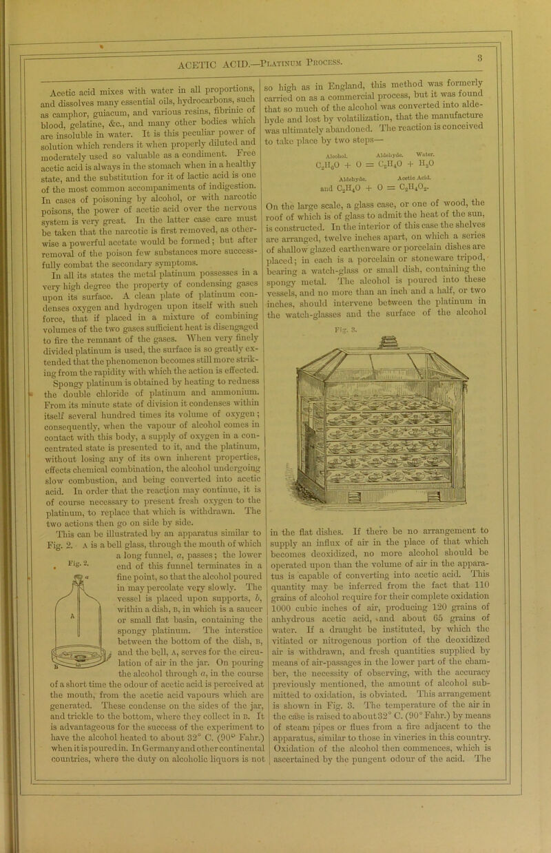 % -- ACETIC ACID.—Platinum Process. Acetic acid mixes with water in all proportions, and dissolves many essential oils, hydrocarbons, such as camphor, guiacum, and various resins, fibrinic of blood, gelatine, &c., and many other bodies which are insoluble in water. It is this peculiar power ot solution which renders it when properly diluted and moderately used so valuable as a condiment. Free acetic acid is always in the stomach when in a healthy state, and the substitution for it of lactic acid is one of the most common accompaniments of indigestion. In cases of poisoning by alcohol, or with narcotic poisons, the power of acetic acid over the nervous system is very great. In the latter case care must be taken that the narcotic is first removed, as other- wise a powerful acetate would be formed; but after removal of the poison few substances more success- fully combat the secondary symptoms. In all its states the metal platinum possesses in a very high degree the property of condensing gases upon its surface. A clean plate of platinum con- denses oxygen and hydrogen upon itself with such force, that if placed in a mixture of combining volumes of the two gases sufficient heat is disengaged to fire the remnant of the gases. When very finely divided platinum is used, the surface is so greatly ex- tended that the phenomenon becomes still more strik- ing from the rapidity with which the action is effected. Spongy platinum is obtained by heating to redness a the double chloride of platinum and ammonium. From its minute state of division it condenses within itself several hundred times its volume of oxygen; consequently, when the vapour of alcohol comes in contact with this body, a supply of oxygen in a con- centrated state is presented to it, and the platinum, without losing any of its own inherent properties, effects chemical combination, the alcohol undergoing slow combustion, and being converted into acetic acid. In order that the reaction may continue, it is of course necessary to present fresh oxygen to the platinum, to replace that which is withdrawn. The two actions then go on side by side. This can be illustrated by an apparatus similar to Fig. 2. A is a bell glass, through the mouth of which a long funnel, a, passes; the lower . Fis-2- end of this funnel terminates in a n fine point, so that the alcohol poured f5* 5 in may percolate very slowly. The s' 'V, vessel is placed upon supports, 6, | within a dish, b, in which is a saucer or small flat basin, containing the spongy platinum. The interstice between the bottom of the dish, b, 6 i and the bell, A, serves for the circu- lation of air in the jar. On pouring the alcohol through a, iu the course of a short time the odour of acetic acid is perceived at the mouth, from the acetic acid vapours which are generated. These condense on the sides of the jar, and trickle to the bottom, where they collect in b. It is advantageous for the success of the experiment to have the alcohol heated to about 32° C. (90° Falir.) when it is pouredin. In Germany and other continental countries, where the duty on alcoholic liquors is not so high as in England, this method was formerly carried on as a commercial process, but it was found that so much of the alcohol was converted into alde- hyde and lost by volatilization, that the manufacture was ultimately abandoned. The reaction is conceived to take place by two steps— Alcohol. Aldehyde. Water. CoH00 + 0 = C.,1I40 + H20 Aldehyde. Acetic Acid. and C2H40 + 0 = C0II4O0. On the large scale, a glass case, or one of wood, the roof of which is of glass to admit the heat of the sun, is constructed. In the interior of this case the shelves are arranged, twelve inches apart, on which a series of shallow glazed earthenware or porcelain dishes are placed; iu each is a porcelain or stoneware tripod, bearing a watch-glass or small dish, containing the spongy metal. The alcohol is poured into these vessels, and no more than an inch and a half, or two inches, should intervene between the platinum in the watch-glasses and the surface of the alcohol Fis. 8. in the flat dishes. If there be no arrangement to supply an influx of air in the place of that which becomes deoxidized, no more alcohol should be operated upon than the volume of air in the appara- tus is capable of converting into acetic acid. This quantity may be inferred from the fact that 110 grains of alcohol require for their complete oxidation 1000 cubic inches of air, producing 120 grains of anhydrous acetic acid, »and about Go grains of water. If a draught be instituted, by which the vitiated or nitrogenous portion of the deoxidized air is withdrawn, and fresh quantities supplied by means of air-passages in the lower part of the cham- ber, the necessity of observing, with the accuracy previously mentioned, the amount of alcohol sub- mitted to oxidation, is obviated. This arrangement is shown in Fig. 3. The temperature of the air in the case is raised to about 32° C. (90° Falir.) by means of steam pipes or flues from a fire adjacent to the apparatus, similar to those in vineries in this country. Oxidation of the alcohol then commences, which is ascertained by the pungent odour of the acid. The