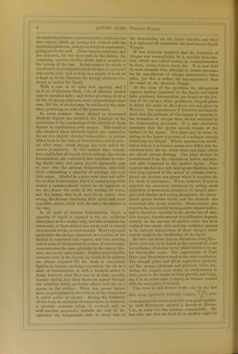 ACETIC ACID.—Vinegar Plants. elevated temperature converts a portion of the alcohol into vapour, which, on coming into contact with the moistened platinum, undergoes incipient combustion, giving rise to the acid. These vapours condense, and are collected, for the most part, in the dishes; the remaining quantity trickles down into a receiver at the bottom of the case. In this manner the whole of the alcohol, in a comparatively short time, is converted into acetic acid; and so long as a supply of fresh air is kept up in the chamber, the spongy platinum con- tinues to oxidize the liquid. With a case of 12 cubic feet capacity, and 7 or 8 oz. of platinum black, 1 lb. of absolute alcohol may be acetified daily; and with a provision of 24 or 30 lbs. of spongy platinum, and a proportionate sized case, 300 lbs. of alcohol may be oxidized in the same time, producing an acid of the purest kind. In every instance where alcohol or fermented alcoholic liquors are acetified, the principle of the conversion is the combustion of the alcohol of those liquors by combination with oxygen. This result is also attained when alcoholic liquids are exposed to the air at a slightly elevated temperature, in contact with a body in the state of fermentation, and in seve- ral other ways-—wliich change has been called the acetous fermentation. In this manner wine, brandy, beer, and in fact all liquids which undergo the vinous fermentation, are converted into solutions contain- ing acetic acid; and many liquids apparently pass at once into the acetous fermentation, especially those eviscerating a quantity of mucilage and very little sugar. Alcohol in a pure state does not suffer the acetous fermentation, but if it contains vegetable matter a metamorphosis occurs on its exposure to the air; hence the cause of the souring of wines, and the reason why weak ones do so sooner than strong, the former containing little spirit and much vegetable matter, while with the latter the reverse is the case. In all cases of acetous fermentation, where a quantity of liquid is exposed to the air, oxidation takes place at the surface only, and this occasions the conversion of their alcohol into acetic acid to extend over several weeks, or even months. Heat very much accelerates the change, inasmuch as a portion of the alcohol is converted into vapour, and this, carrying with it some of the ferment in a state of ercmacausis, communicates the same property to the vapour like- wise, and acetic acid results; besides, imperceptible currents form in the liquids, by which fresh surfaces are always exposed till the work is completed. Spirituous liquors, on being exposed to the air in a state of fermentation, or with a ferment added to them, however clear they may be at first, speedily become turbid, and slimy filaments appear through the solutions, which gradually adhere and rise as a spume to the surface. When this spume incras- sates, it precipitates to the bottom of the vessel, and is called mother of vinegar. During the formation of this body an elevation of temperature is observed, a peculiar aromatic odour is evolved, and an acid reaction acquired; towards the end of the operation the temperature falls to about that of the surrounding air, the liquor clarifies, and when it is siphoned off constitutes the well-known liquid, Vinegar. It was formerly imagined that the formation of vinegar was accomplished by a peculiar fermenta- tion, which was called acetous, in contradistinction to lactic, vinous, butyric, mucic, &c. It is now held by most chemists that, although in certain processes for the manufacture of vinegar fermentation takes place, yet this is rather the accompaniment than the cause of the chemical change. At the close of the operation the nitrogenous organic matters contained in the liquor, and which have produced fermentation, are found at the bot- tom of the vat as a white, gelatinous, fungoid plant, to which the name of Mycoderma vini was given by Mulder. The experiments of Pasteur conclusively show that the presence of this fungus is essential to the formation of vinegar from alcohol solutions by the fermentation processes. It is also absolutely necessary that the spores should remain at the surface of the liquor. The plant may be sown by adding to the liquor a portion of a solution already containing the fungus. Where spontaneous acetifi- cation sets in it is because germs have fallen into the solutions from the air, where these and many others are ahnost always floating. The plant derives its nourishment from the albuminous matter and min- eral salts contained in the mother liquor. Pure aqueous alcohol does not undergo acetification, how- ever long exposed to the action of ordinary atmos- pheric air, because any germs which it acquires die for want of sustenance. When, however, Pasteur supplied the necessary nutriment by adding small quantities of ammonium phosphate (to furnish nitro- gen) and alkaline and earthy phosphates, the atmos- pheric germs became fertile, and the alcoholic was converted into acetic solution. Fermentation also removes the too readily decomposable organic bodies, and is therefore essential to the production of sale- able vinegar; but the amount of acidification depends entirely on the amount of alcohol which has been oxidized into acetic acid, and this oxidation appears to be entirely independent of those changes wliich merely result in the clarification of the liquor. Buchen has shown that no Mycoderma aceti (Myco- derma vini) was to be found in the contents of a vat for oxidation of alcohol by air which had been in use for twenty-five years. The experiments of John Davy and Dobereiner tend to the same conclusion. The vinegar plant and allied vegetations probably act like spongy platinum and platinum black, ren- dering the oxygen more, active by condensation in their pores in the course of their growth, and bring- ing it in an active state (? ozone) in intimate contact . with the molecules of alcohol. This view is still further home out by the fact O-O, that ozone (probably triatomie oxygen, \ /• ) con- verts alcohol into acetic acid with very great rapidity. In 18C9 Widemann erected a factory at Boston, U.S., to carry out this reaction commercially. Ilis first idea was that the fusel oil in whiskey might be