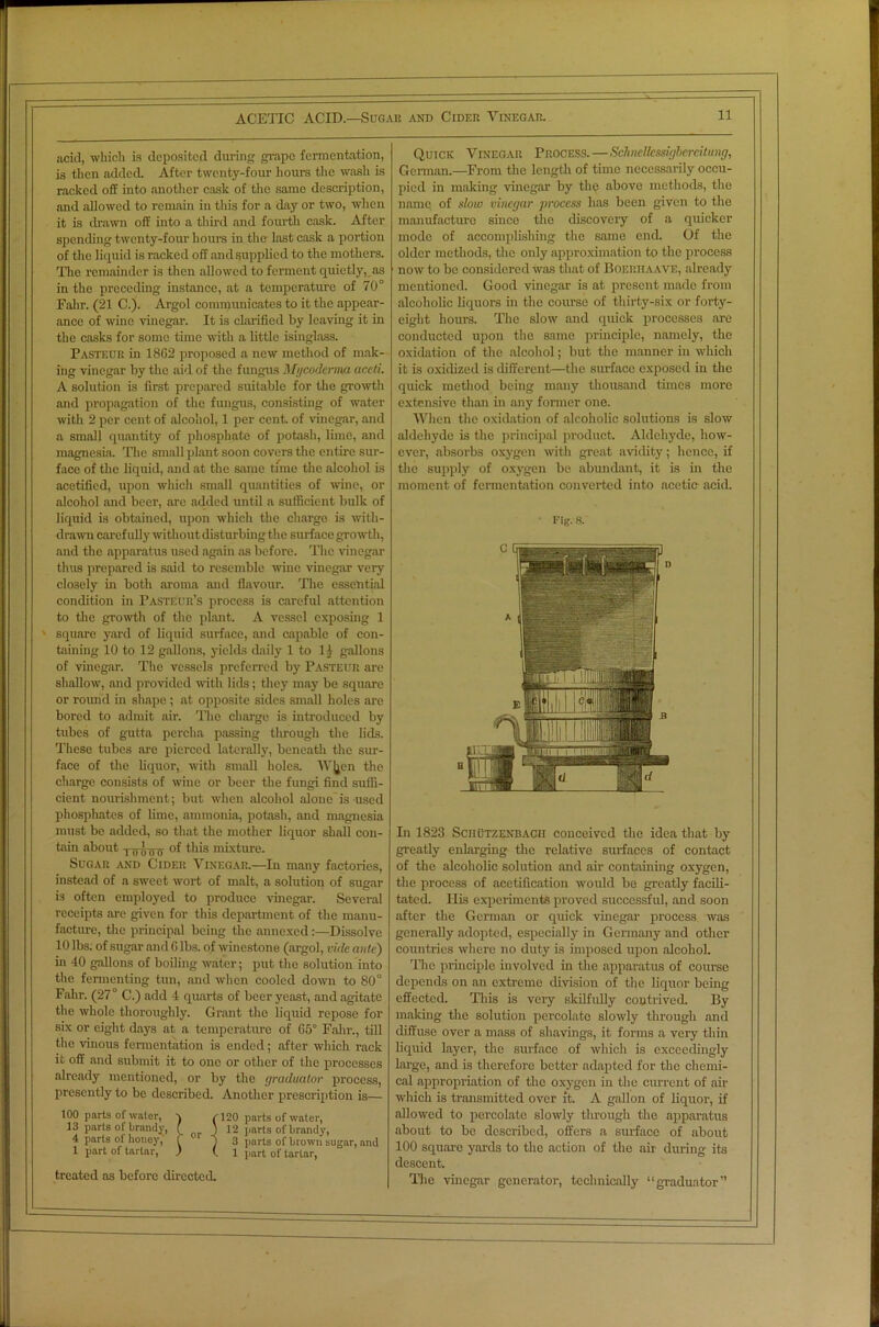 acid, which is deposited during grape fermentation, is then added. After twenty-four hours the wash is racked off into another cask of the same description, and allowed to remain in this for a day or two, when it is drawn off into a third and fourth cask. After spending twenty-four hours in the last cask a portion of the liquid is racked off and supplied to the mothers. The remainder is then allowed to ferment quietly, as in the preceding instance, at a temperature of 70° Falir. (21 C.). Argol communicates to it the appear- ance of wine vinegar. It is clarified by leaving it in the casks for some time with a little isinglass. Pasteur in 1862 proposed a new method of mak- ing vinegar by the aid of the fungus Mgcoderma accti. A solution is first prepared suitable for the growth and propagation of the fungus, consisting of water with 2 per cent of alcohol, 1 per cent, of vinegar, and a small quantity of phosphate of potash, lime, and magnesia. The small plant soon covers the entire sur- face of the liquid, and at the same time the alcohol is acetified, upon which small quantities of wine, or alcohol and beer, arc added until a sufficient bulk of liquid is obtained, upon which the charge is with- drawn carefully without disturbing the surface growth, and the apparatus used again as before. The vinegar thus prepared is said to resemble wine vinegar very closely in both aroma and flavour. The essential condition in Pasteur’s process is careful attention to the growth of the plant. A vessel exposing 1 square yard of liquid surface, and capable of con- taining 10 to 12 gallons, yields daily 1 to 11 gallons of vinegar. The vessels preferred by Pasteur are shallow, and provided with lids; they may be square or round in shape ; at opposite sides small holes are bored to admit air. The charge is introduced by tubes of gutta perclia passing through the lids. These tubes are pierced laterally, beneath the sur- face of the liquor, with small holes. W]jcn the charge consists of wine or beer the fungi find suffi- cient nourishment; but when alcohol alone is used phosphates of lime, ammonia, potash, and magnesia must be added, so that the mother liquor shall con- tain about Tuldb °f this mixture. Sugar and Cider Vinegar.—In many factories, instead of a sweet wort of malt, a solution of sugar is often employed to produce vinegar. Several receipts are given for this department of the manu- facture, the principal being the annexed :—Dissolve 10 lbs. of sugar and 6 lbs. of winestone (argol, vide ante) in 40 gallons of boiling water; put the solution into the fermenting tun, and when cooled down to 80° Fahr. (27° C.) add 4 quarts of beer yeast, and agitate the whole thoroughly. Grant the liquid repose for six or eight days at a temperature of 65° Fahr., till the vinous fermentation is ended; after which rack it off and submit it to one or other of the processes already mentioned, or by the graduator process, presently to be described. Another prescription is— 100 parts of water, \ (120 parts of water, 13 parts of brandy, ( J 12 parts of brandy, 4 parts oi honey,' f ) 3 parts of brown sugar, nnd 1 part of tartar, ) (.1 part of tartar, treated as before directed. Quick Vinegar Process.—Schncllcssigbercitung, German.—From the length of time necessarily occu- pied in making vinegar by the above methods, the name of slow vinegar process has been given to the manufacture since the discovery of a quicker mode of accomplishing the same end. Of the older methods, the only approximation to the process now to be considered was that of Boeriiaave, already mentioned. Good vinegar is at present made from alcoholic liquors in the course of thirty-six or forty- eight hours. The slow and quick processes are conducted upon the same principle, namely, the oxidation of the alcohol; but the manner in which it is oxidized is different—the surface exposed in the quick method being many thousand times more extensive than in any former one. When the oxidation of alcoholic solutions is slow aldehyde is the principal product. Aldehyde, how- ever, absorbs oxygen with great avidity; hence, if the supply of oxygen be abundant, it is in the moment of fermentation converted into acetic acid. Fig. a In 1823 Sciiutzenbacii conceived the idea that by greatly enlarging the relative surfaces of contact of the alcoholic solution and air containing oxygen, the process of acetification would be greatly facili- tated. Ilis experiments proved successful, and soon after the German or quick vinegar process was generally adopted, especially in Germany and other countries where no duty is imposed upon alcohol. The principle involved in the apparatus of course depends on an extreme division of the liquor being effected. This is very skilfully contrived. By making the solution percolate slowly through and diffuse over a mass of shavings, it forms a very thin liquid layer, the surface of which is exceedingly large, and is therefore better adapted for the chemi- cal appropriation of the oxygen in the current of air which is transmitted over it. A gallon of liquor, if allowed to percolate slowly through the apparatus about to be described, offers a surface of about 100 square yards to the action of the air during its descent. The vinegar generator, technically “graduator”